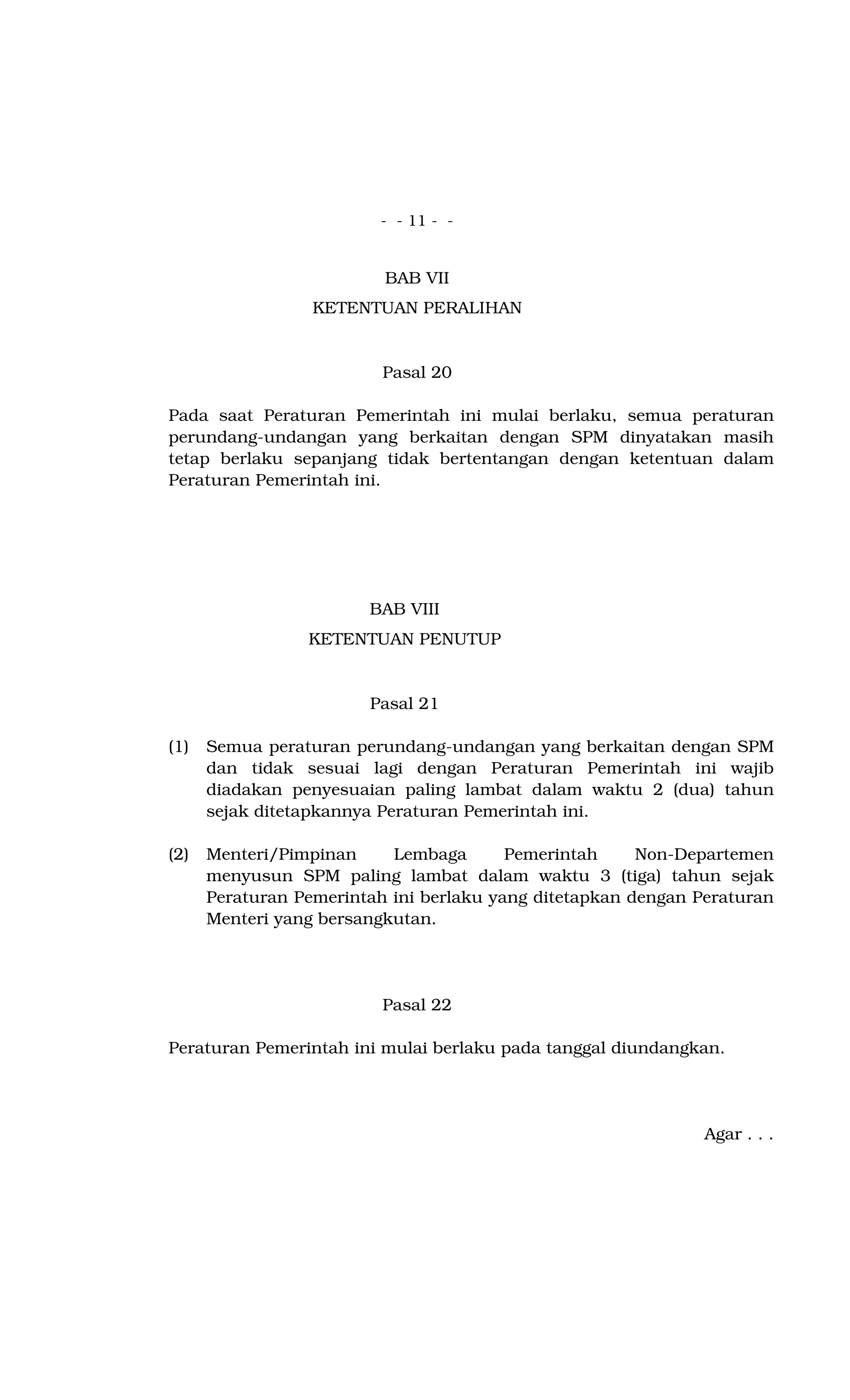 - - 11 - -
BAB VII
KETENTUAN PERALIHAN
Pasal 20
Pada saat Peraturan Pemerintah ini mulai berlaku, semua peraturan
perundang-undangan yang berkaitan dengan SPM dinyatakan masih
tetap berlaku sepanjang tidak bertentangan dengan ketentuan dalam
Peraturan Pemerintah ini.
BAB VIII
KETENTUAN PENUTUP
Pasal 21
(1) Semua peraturan perundang-undangan yang berkaitan dengan SPM
dan tidak sesuai lagi dengan Peraturan Pemerintah ini wajib
diadakan penyesuaian paling lambat dalam waktu 2 (dua) tahun
sejak ditetapkannya Peraturan Pemerintah ini.
(2) Menteri/Pimpinan Lembaga Pemerintah Non-Departemen
menyusun SPM paling lambat dalam waktu 3 (tiga) tahun sejak
Peraturan Pemerintah ini berlaku yang ditetapkan dengan Peraturan
Menteri yang bersangkutan.
Pasal 22
Peraturan Pemerintah ini mulai berlaku pada tanggal diundangkan.
Agar . . .
 