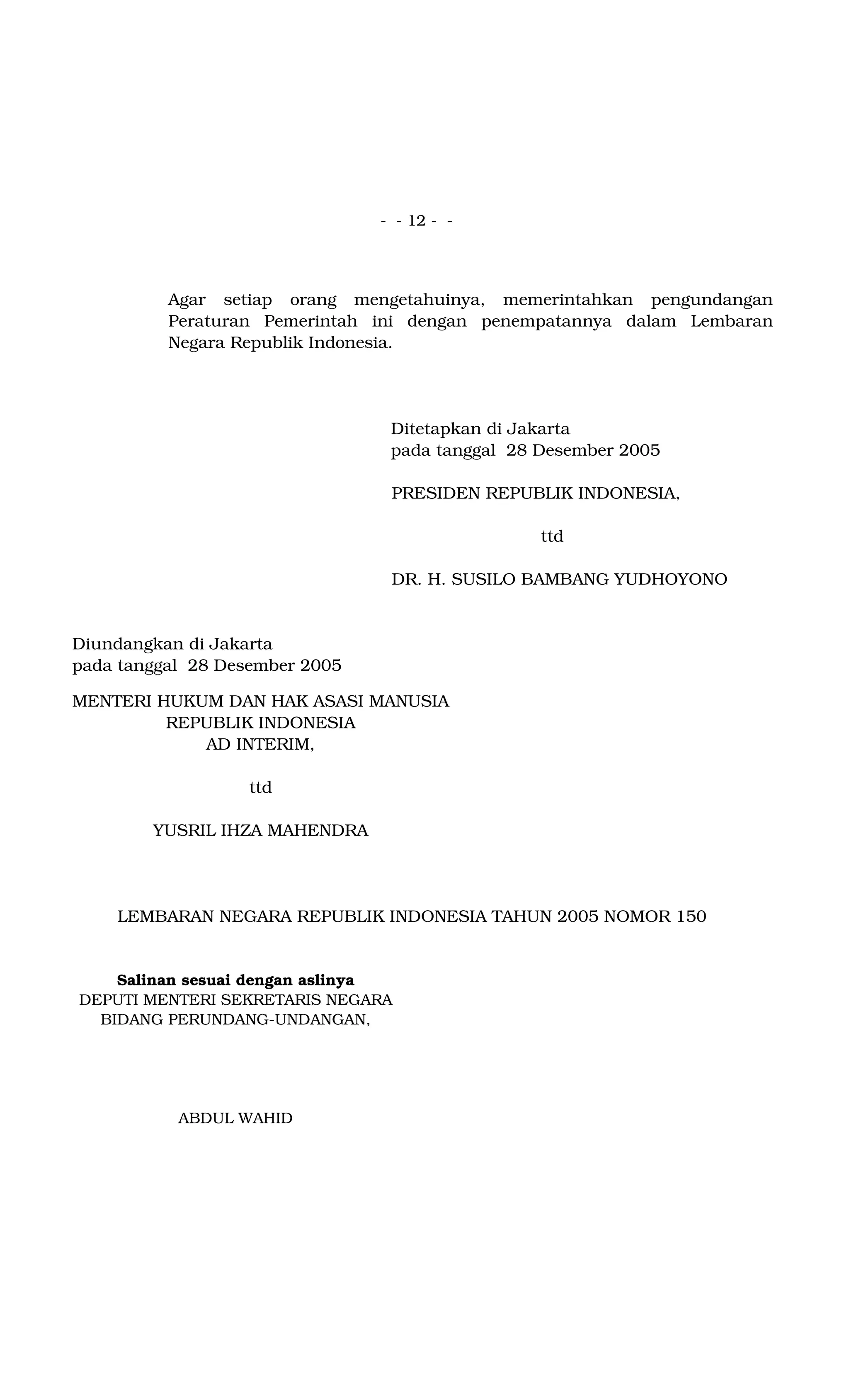 - - 12 - -
Agar setiap orang mengetahuinya, memerintahkan pengundangan
Peraturan Pemerintah ini dengan penempatannya dalam Lembaran
Negara Republik Indonesia.
Ditetapkan di Jakarta
pada tanggal 28 Desember 2005
PRESIDEN REPUBLIK INDONESIA,
ttd
DR. H. SUSILO BAMBANG YUDHOYONO
Diundangkan di Jakarta
pada tanggal 28 Desember 2005
MENTERI HUKUM DAN HAK ASASI MANUSIA
REPUBLIK INDONESIA
AD INTERIM,
ttd
YUSRIL IHZA MAHENDRA
LEMBARAN NEGARA REPUBLIK INDONESIA TAHUN 2005 NOMOR 150
Salinan sesuai dengan aslinya
DEPUTI MENTERI SEKRETARIS NEGARA
BIDANG PERUNDANG-UNDANGAN,
ABDUL WAHID
 