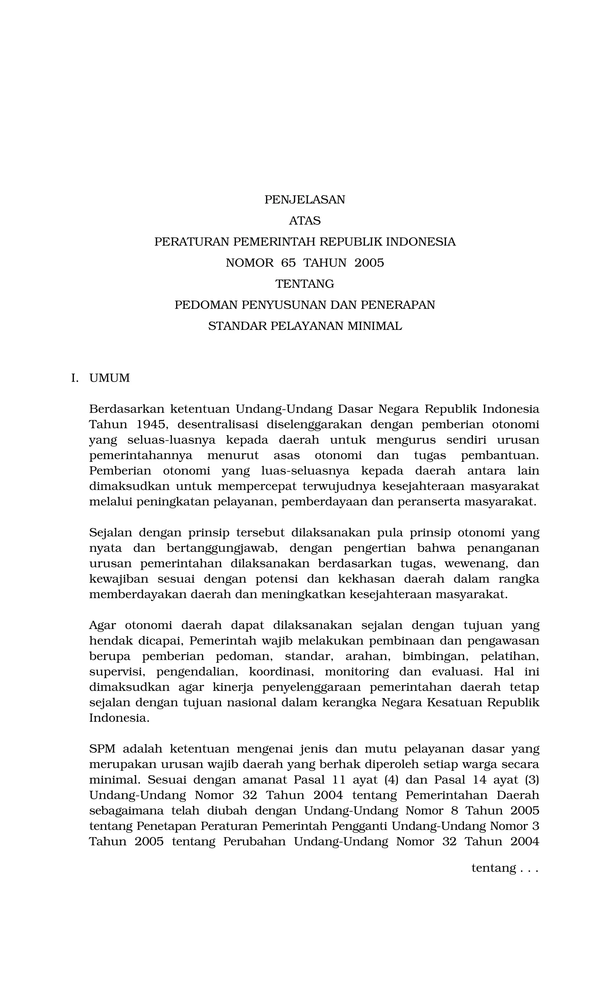 PENJELASAN
ATAS
PERATURAN PEMERINTAH REPUBLIK INDONESIA
NOMOR 65 TAHUN 2005
TENTANG
PEDOMAN PENYUSUNAN DAN PENERAPAN
STANDAR PELAYANAN MINIMAL
I. UMUM
Berdasarkan ketentuan Undang-Undang Dasar Negara Republik Indonesia
Tahun 1945, desentralisasi diselenggarakan dengan pemberian otonomi
yang seluas-luasnya kepada daerah untuk mengurus sendiri urusan
pemerintahannya menurut asas otonomi dan tugas pembantuan.
Pemberian otonomi yang luas-seluasnya kepada daerah antara lain
dimaksudkan untuk mempercepat terwujudnya kesejahteraan masyarakat
melalui peningkatan pelayanan, pemberdayaan dan peranserta masyarakat.
Sejalan dengan prinsip tersebut dilaksanakan pula prinsip otonomi yang
nyata dan bertanggungjawab, dengan pengertian bahwa penanganan
urusan pemerintahan dilaksanakan berdasarkan tugas, wewenang, dan
kewajiban sesuai dengan potensi dan kekhasan daerah dalam rangka
memberdayakan daerah dan meningkatkan kesejahteraan masyarakat.
Agar otonomi daerah dapat dilaksanakan sejalan dengan tujuan yang
hendak dicapai, Pemerintah wajib melakukan pembinaan dan pengawasan
berupa pemberian pedoman, standar, arahan, bimbingan, pelatihan,
supervisi, pengendalian, koordinasi, monitoring dan evaluasi. Hal ini
dimaksudkan agar kinerja penyelenggaraan pemerintahan daerah tetap
sejalan dengan tujuan nasional dalam kerangka Negara Kesatuan Republik
Indonesia.
SPM adalah ketentuan mengenai jenis dan mutu pelayanan dasar yang
merupakan urusan wajib daerah yang berhak diperoleh setiap warga secara
minimal. Sesuai dengan amanat Pasal 11 ayat (4) dan Pasal 14 ayat (3)
Undang-Undang Nomor 32 Tahun 2004 tentang Pemerintahan Daerah
sebagaimana telah diubah dengan Undang-Undang Nomor 8 Tahun 2005
tentang Penetapan Peraturan Pemerintah Pengganti Undang-Undang Nomor 3
Tahun 2005 tentang Perubahan Undang-Undang Nomor 32 Tahun 2004
tentang . . .
 
