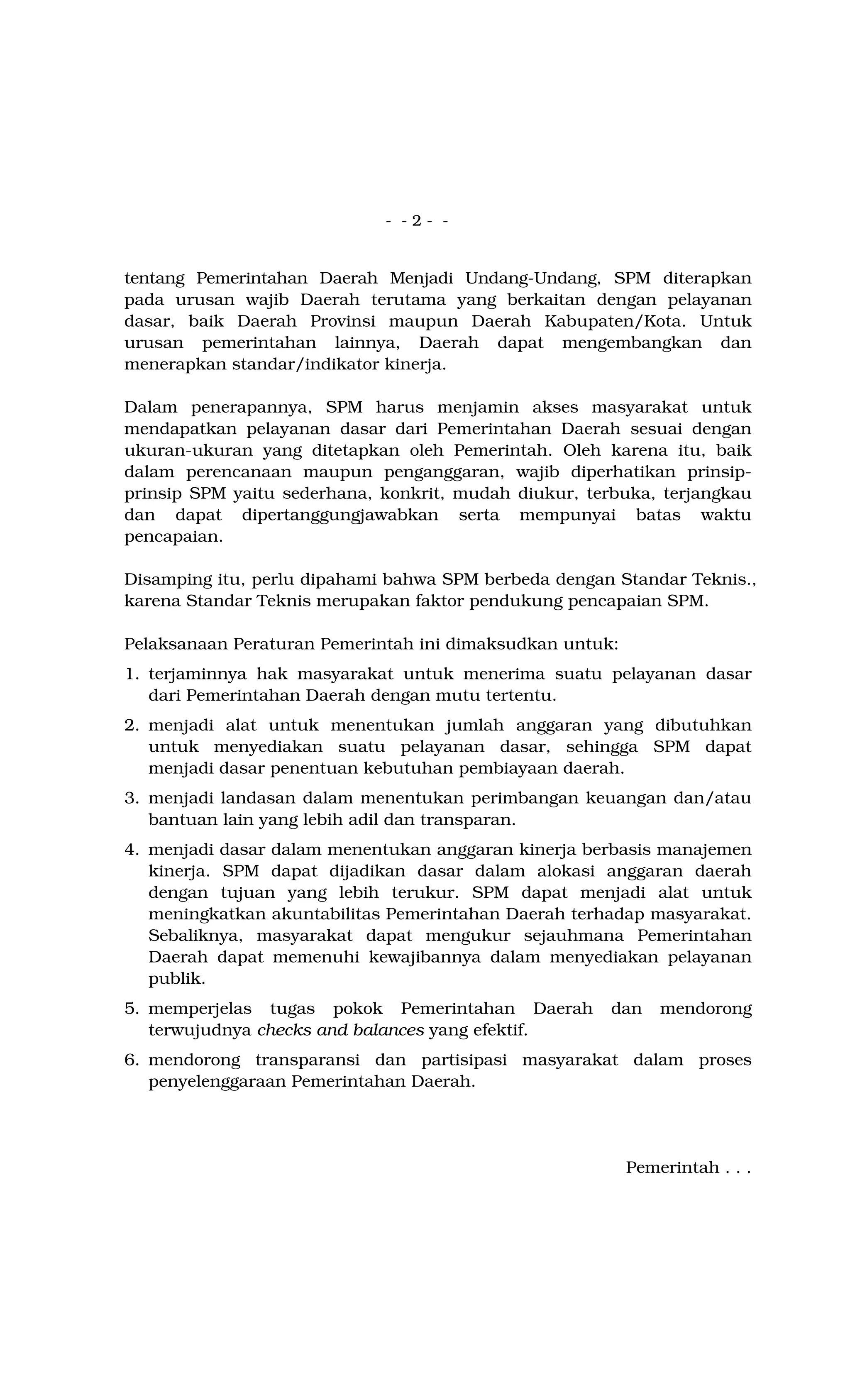 - - 2 - -
tentang Pemerintahan Daerah Menjadi Undang-Undang, SPM diterapkan
pada urusan wajib Daerah terutama yang berkaitan dengan pelayanan
dasar, baik Daerah Provinsi maupun Daerah Kabupaten/Kota. Untuk
urusan pemerintahan lainnya, Daerah dapat mengembangkan dan
menerapkan standar/indikator kinerja.
Dalam penerapannya, SPM harus menjamin akses masyarakat untuk
mendapatkan pelayanan dasar dari Pemerintahan Daerah sesuai dengan
ukuran-ukuran yang ditetapkan oleh Pemerintah. Oleh karena itu, baik
dalam perencanaan maupun penganggaran, wajib diperhatikan prinsip-
prinsip SPM yaitu sederhana, konkrit, mudah diukur, terbuka, terjangkau
dan dapat dipertanggungjawabkan serta mempunyai batas waktu
pencapaian.
Disamping itu, perlu dipahami bahwa SPM berbeda dengan Standar Teknis.,
karena Standar Teknis merupakan faktor pendukung pencapaian SPM.
Pelaksanaan Peraturan Pemerintah ini dimaksudkan untuk:
1. terjaminnya hak masyarakat untuk menerima suatu pelayanan dasar
dari Pemerintahan Daerah dengan mutu tertentu.
2. menjadi alat untuk menentukan jumlah anggaran yang dibutuhkan
untuk menyediakan suatu pelayanan dasar, sehingga SPM dapat
menjadi dasar penentuan kebutuhan pembiayaan daerah.
3. menjadi landasan dalam menentukan perimbangan keuangan dan/atau
bantuan lain yang lebih adil dan transparan.
4. menjadi dasar dalam menentukan anggaran kinerja berbasis manajemen
kinerja. SPM dapat dijadikan dasar dalam alokasi anggaran daerah
dengan tujuan yang lebih terukur. SPM dapat menjadi alat untuk
meningkatkan akuntabilitas Pemerintahan Daerah terhadap masyarakat.
Sebaliknya, masyarakat dapat mengukur sejauhmana Pemerintahan
Daerah dapat memenuhi kewajibannya dalam menyediakan pelayanan
publik.
5. memperjelas tugas pokok Pemerintahan Daerah dan mendorong
terwujudnya checks and balances yang efektif.
6. mendorong transparansi dan partisipasi masyarakat dalam proses
penyelenggaraan Pemerintahan Daerah.
Pemerintah . . .
 