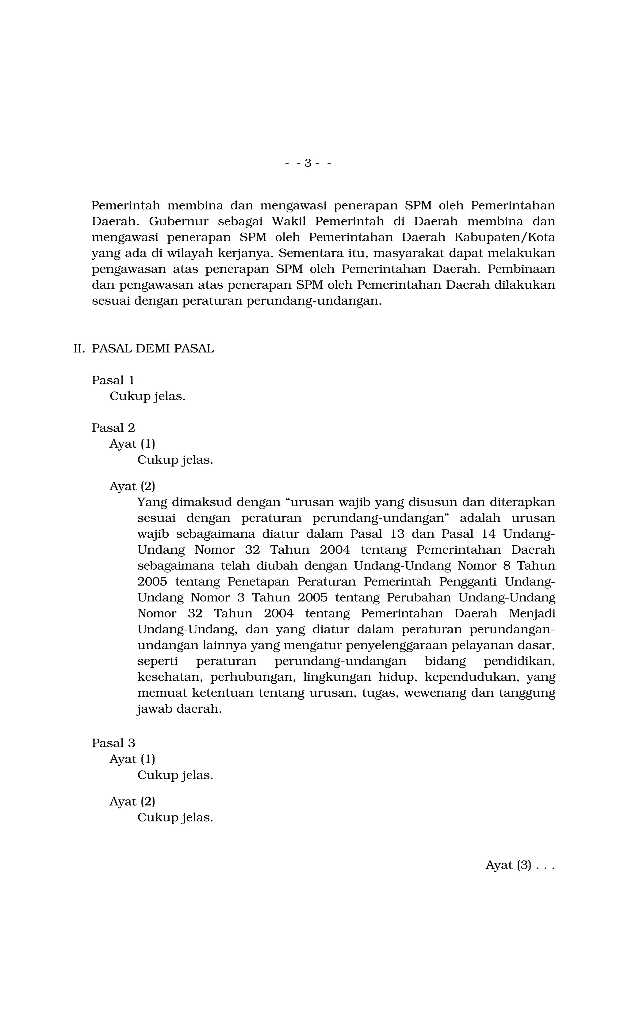 - - 3 - -
Pemerintah membina dan mengawasi penerapan SPM oleh Pemerintahan
Daerah. Gubernur sebagai Wakil Pemerintah di Daerah membina dan
mengawasi penerapan SPM oleh Pemerintahan Daerah Kabupaten/Kota
yang ada di wilayah kerjanya. Sementara itu, masyarakat dapat melakukan
pengawasan atas penerapan SPM oleh Pemerintahan Daerah. Pembinaan
dan pengawasan atas penerapan SPM oleh Pemerintahan Daerah dilakukan
sesuai dengan peraturan perundang-undangan.
II. PASAL DEMI PASAL
Pasal 1
Cukup jelas.
Pasal 2
Ayat (1)
Cukup jelas.
Ayat (2)
Yang dimaksud dengan “urusan wajib yang disusun dan diterapkan
sesuai dengan peraturan perundang-undangan” adalah urusan
wajib sebagaimana diatur dalam Pasal 13 dan Pasal 14 Undang-
Undang Nomor 32 Tahun 2004 tentang Pemerintahan Daerah
sebagaimana telah diubah dengan Undang-Undang Nomor 8 Tahun
2005 tentang Penetapan Peraturan Pemerintah Pengganti Undang-
Undang Nomor 3 Tahun 2005 tentang Perubahan Undang-Undang
Nomor 32 Tahun 2004 tentang Pemerintahan Daerah Menjadi
Undang-Undang, dan yang diatur dalam peraturan perundangan-
undangan lainnya yang mengatur penyelenggaraan pelayanan dasar,
seperti peraturan perundang-undangan bidang pendidikan,
kesehatan, perhubungan, lingkungan hidup, kependudukan, yang
memuat ketentuan tentang urusan, tugas, wewenang dan tanggung
jawab daerah.
Pasal 3
Ayat (1)
Cukup jelas.
Ayat (2)
Cukup jelas.
Ayat (3) . . .
 