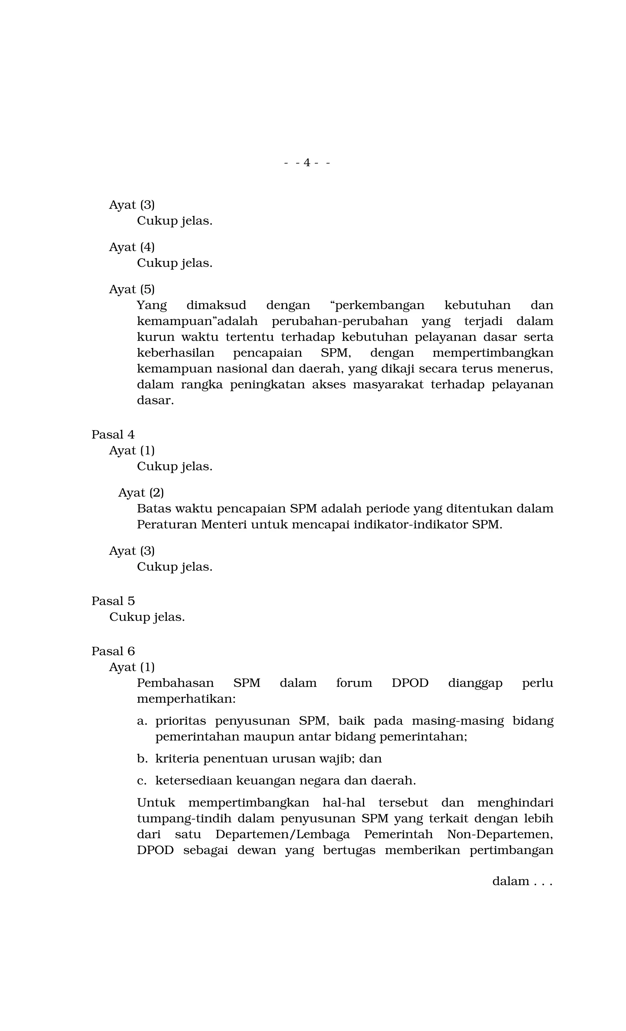 - - 4 - -
Ayat (3)
Cukup jelas.
Ayat (4)
Cukup jelas.
Ayat (5)
Yang dimaksud dengan “perkembangan kebutuhan dan
kemampuan”adalah perubahan-perubahan yang terjadi dalam
kurun waktu tertentu terhadap kebutuhan pelayanan dasar serta
keberhasilan pencapaian SPM, dengan mempertimbangkan
kemampuan nasional dan daerah, yang dikaji secara terus menerus,
dalam rangka peningkatan akses masyarakat terhadap pelayanan
dasar.
Pasal 4
Ayat (1)
Cukup jelas.
Ayat (2)
Batas waktu pencapaian SPM adalah periode yang ditentukan dalam
Peraturan Menteri untuk mencapai indikator-indikator SPM.
Ayat (3)
Cukup jelas.
Pasal 5
Cukup jelas.
Pasal 6
Ayat (1)
Pembahasan SPM dalam forum DPOD dianggap perlu
memperhatikan:
a. prioritas penyusunan SPM, baik pada masing-masing bidang
pemerintahan maupun antar bidang pemerintahan;
b. kriteria penentuan urusan wajib; dan
c. ketersediaan keuangan negara dan daerah.
Untuk mempertimbangkan hal-hal tersebut dan menghindari
tumpang-tindih dalam penyusunan SPM yang terkait dengan lebih
dari satu Departemen/Lembaga Pemerintah Non-Departemen,
DPOD sebagai dewan yang bertugas memberikan pertimbangan
dalam . . .
 
