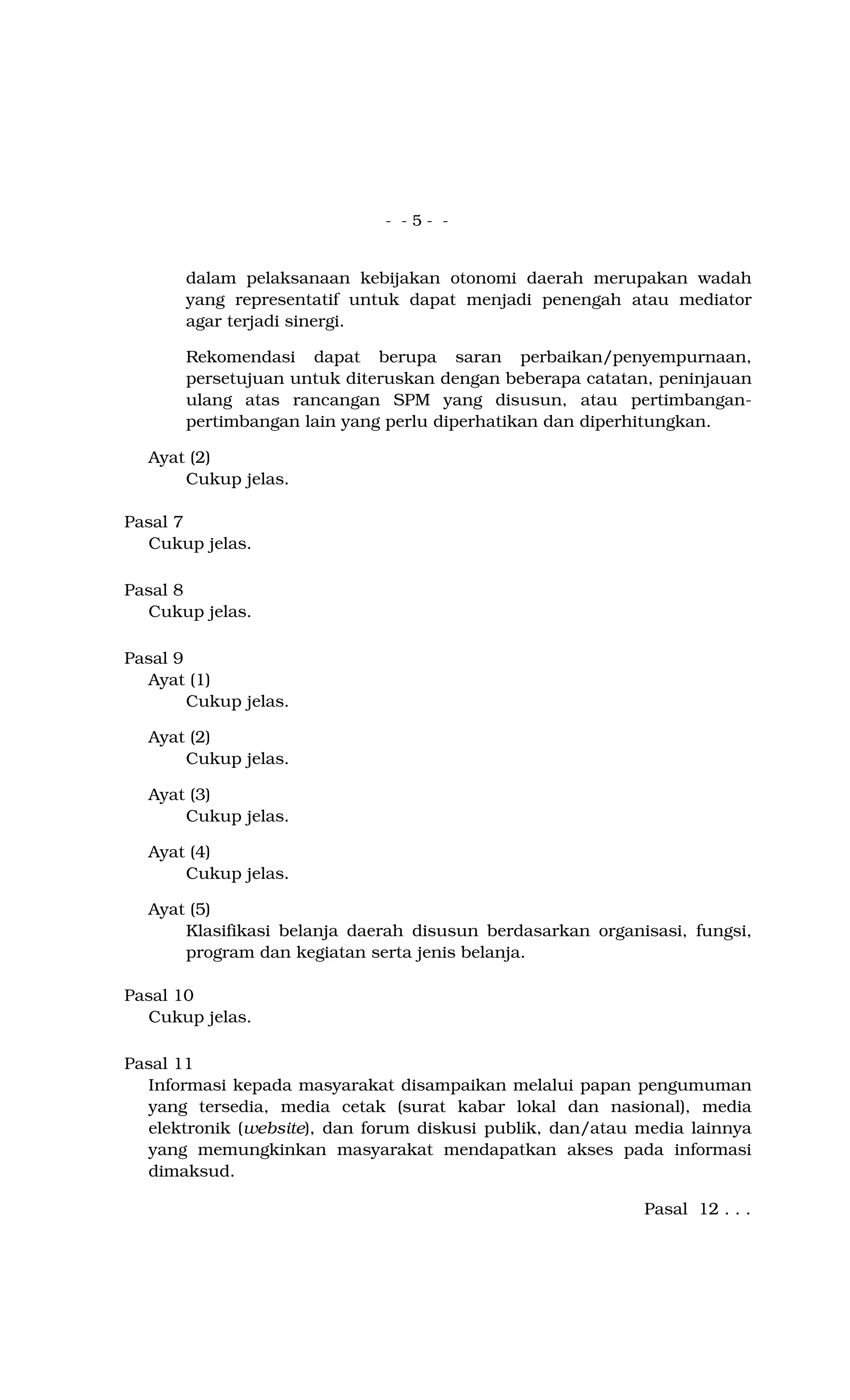- - 5 - -
dalam pelaksanaan kebijakan otonomi daerah merupakan wadah
yang representatif untuk dapat menjadi penengah atau mediator
agar terjadi sinergi.
Rekomendasi dapat berupa saran perbaikan/penyempurnaan,
persetujuan untuk diteruskan dengan beberapa catatan, peninjauan
ulang atas rancangan SPM yang disusun, atau pertimbangan-
pertimbangan lain yang perlu diperhatikan dan diperhitungkan.
Ayat (2)
Cukup jelas.
Pasal 7
Cukup jelas.
Pasal 8
Cukup jelas.
Pasal 9
Ayat (1)
Cukup jelas.
Ayat (2)
Cukup jelas.
Ayat (3)
Cukup jelas.
Ayat (4)
Cukup jelas.
Ayat (5)
Klasifikasi belanja daerah disusun berdasarkan organisasi, fungsi,
program dan kegiatan serta jenis belanja.
Pasal 10
Cukup jelas.
Pasal 11
Informasi kepada masyarakat disampaikan melalui papan pengumuman
yang tersedia, media cetak (surat kabar lokal dan nasional), media
elektronik (website), dan forum diskusi publik, dan/atau media lainnya
yang memungkinkan masyarakat mendapatkan akses pada informasi
dimaksud.
Pasal 12 . . .
 