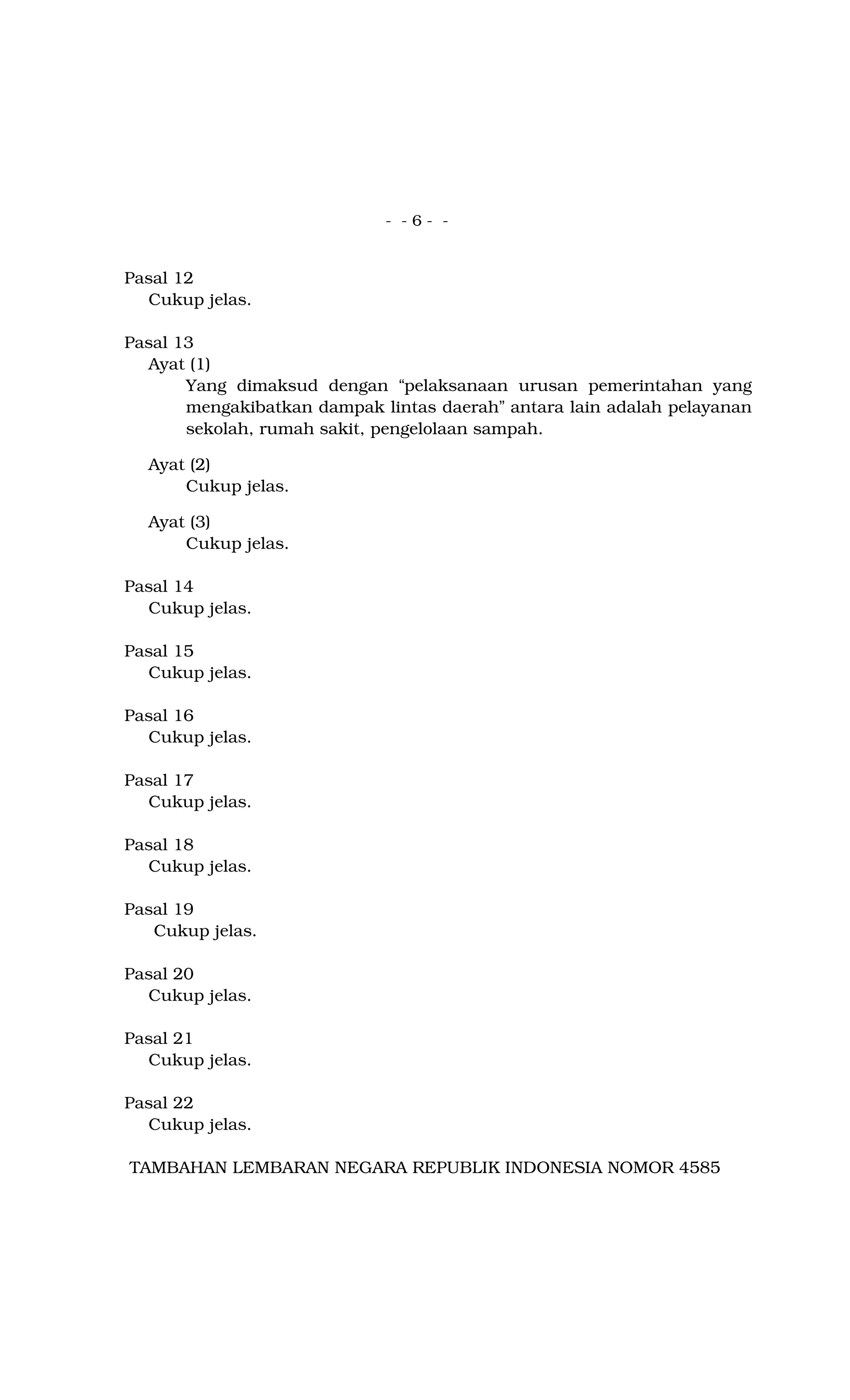 - - 6 - -
Pasal 12
Cukup jelas.
Pasal 13
Ayat (1)
Yang dimaksud dengan “pelaksanaan urusan pemerintahan yang
mengakibatkan dampak lintas daerah” antara lain adalah pelayanan
sekolah, rumah sakit, pengelolaan sampah.
Ayat (2)
Cukup jelas.
Ayat (3)
Cukup jelas.
Pasal 14
Cukup jelas.
Pasal 15
Cukup jelas.
Pasal 16
Cukup jelas.
Pasal 17
Cukup jelas.
Pasal 18
Cukup jelas.
Pasal 19
Cukup jelas.
Pasal 20
Cukup jelas.
Pasal 21
Cukup jelas.
Pasal 22
Cukup jelas.
TAMBAHAN LEMBARAN NEGARA REPUBLIK INDONESIA NOMOR 4585
 