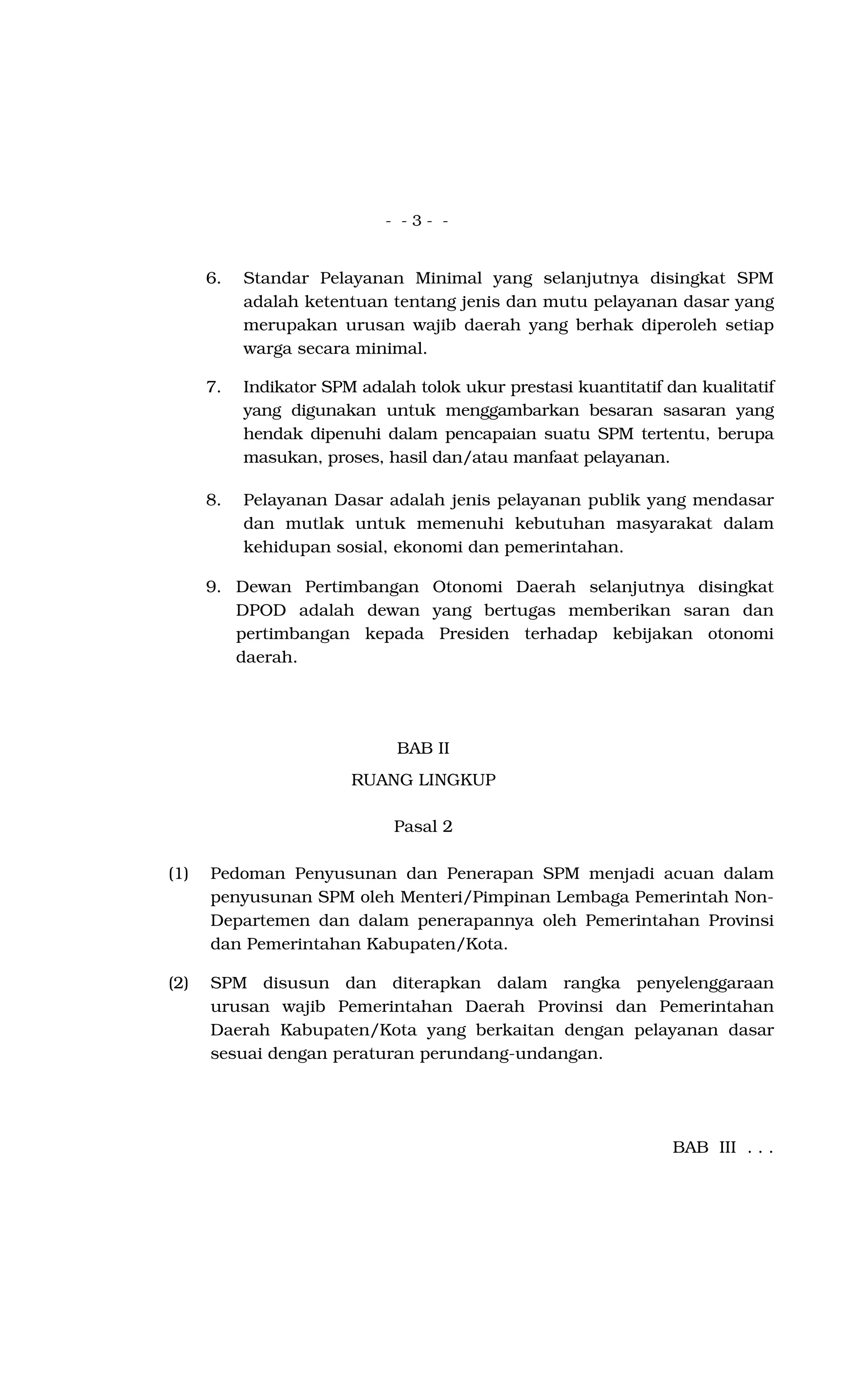 - - 3 - -
6. Standar Pelayanan Minimal yang selanjutnya disingkat SPM
adalah ketentuan tentang jenis dan mutu pelayanan dasar yang
merupakan urusan wajib daerah yang berhak diperoleh setiap
warga secara minimal.
7. Indikator SPM adalah tolok ukur prestasi kuantitatif dan kualitatif
yang digunakan untuk menggambarkan besaran sasaran yang
hendak dipenuhi dalam pencapaian suatu SPM tertentu, berupa
masukan, proses, hasil dan/atau manfaat pelayanan.
8. Pelayanan Dasar adalah jenis pelayanan publik yang mendasar
dan mutlak untuk memenuhi kebutuhan masyarakat dalam
kehidupan sosial, ekonomi dan pemerintahan.
9. Dewan Pertimbangan Otonomi Daerah selanjutnya disingkat
DPOD adalah dewan yang bertugas memberikan saran dan
pertimbangan kepada Presiden terhadap kebijakan otonomi
daerah.
BAB II
RUANG LINGKUP
Pasal 2
(1) Pedoman Penyusunan dan Penerapan SPM menjadi acuan dalam
penyusunan SPM oleh Menteri/Pimpinan Lembaga Pemerintah Non-
Departemen dan dalam penerapannya oleh Pemerintahan Provinsi
dan Pemerintahan Kabupaten/Kota.
(2) SPM disusun dan diterapkan dalam rangka penyelenggaraan
urusan wajib Pemerintahan Daerah Provinsi dan Pemerintahan
Daerah Kabupaten/Kota yang berkaitan dengan pelayanan dasar
sesuai dengan peraturan perundang-undangan.
BAB III . . .
 
