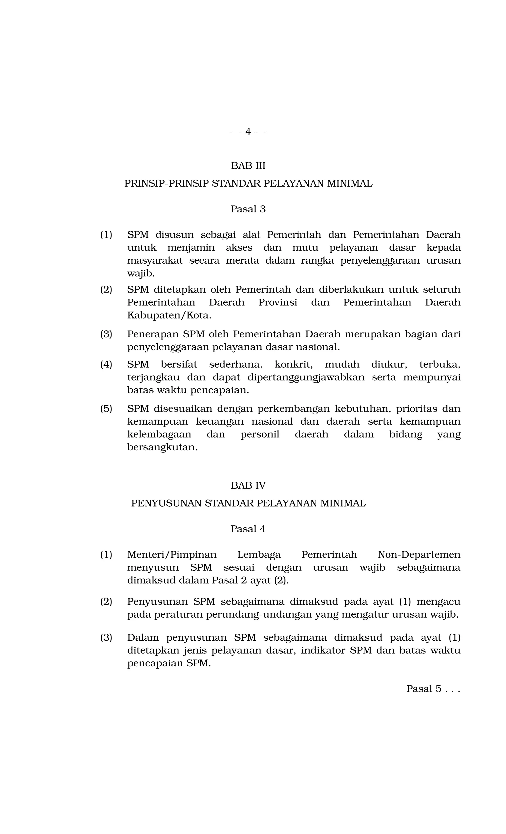 - - 4 - -
BAB III
PRINSIP-PRINSIP STANDAR PELAYANAN MINIMAL
Pasal 3
(1) SPM disusun sebagai alat Pemerintah dan Pemerintahan Daerah
untuk menjamin akses dan mutu pelayanan dasar kepada
masyarakat secara merata dalam rangka penyelenggaraan urusan
wajib.
(2) SPM ditetapkan oleh Pemerintah dan diberlakukan untuk seluruh
Pemerintahan Daerah Provinsi dan Pemerintahan Daerah
Kabupaten/Kota.
(3) Penerapan SPM oleh Pemerintahan Daerah merupakan bagian dari
penyelenggaraan pelayanan dasar nasional.
(4) SPM bersifat sederhana, konkrit, mudah diukur, terbuka,
terjangkau dan dapat dipertanggungjawabkan serta mempunyai
batas waktu pencapaian.
(5) SPM disesuaikan dengan perkembangan kebutuhan, prioritas dan
kemampuan keuangan nasional dan daerah serta kemampuan
kelembagaan dan personil daerah dalam bidang yang
bersangkutan.
BAB IV
PENYUSUNAN STANDAR PELAYANAN MINIMAL
Pasal 4
(1) Menteri/Pimpinan Lembaga Pemerintah Non-Departemen
menyusun SPM sesuai dengan urusan wajib sebagaimana
dimaksud dalam Pasal 2 ayat (2).
(2) Penyusunan SPM sebagaimana dimaksud pada ayat (1) mengacu
pada peraturan perundang-undangan yang mengatur urusan wajib.
(3) Dalam penyusunan SPM sebagaimana dimaksud pada ayat (1)
ditetapkan jenis pelayanan dasar, indikator SPM dan batas waktu
pencapaian SPM.
Pasal 5 . . .
 