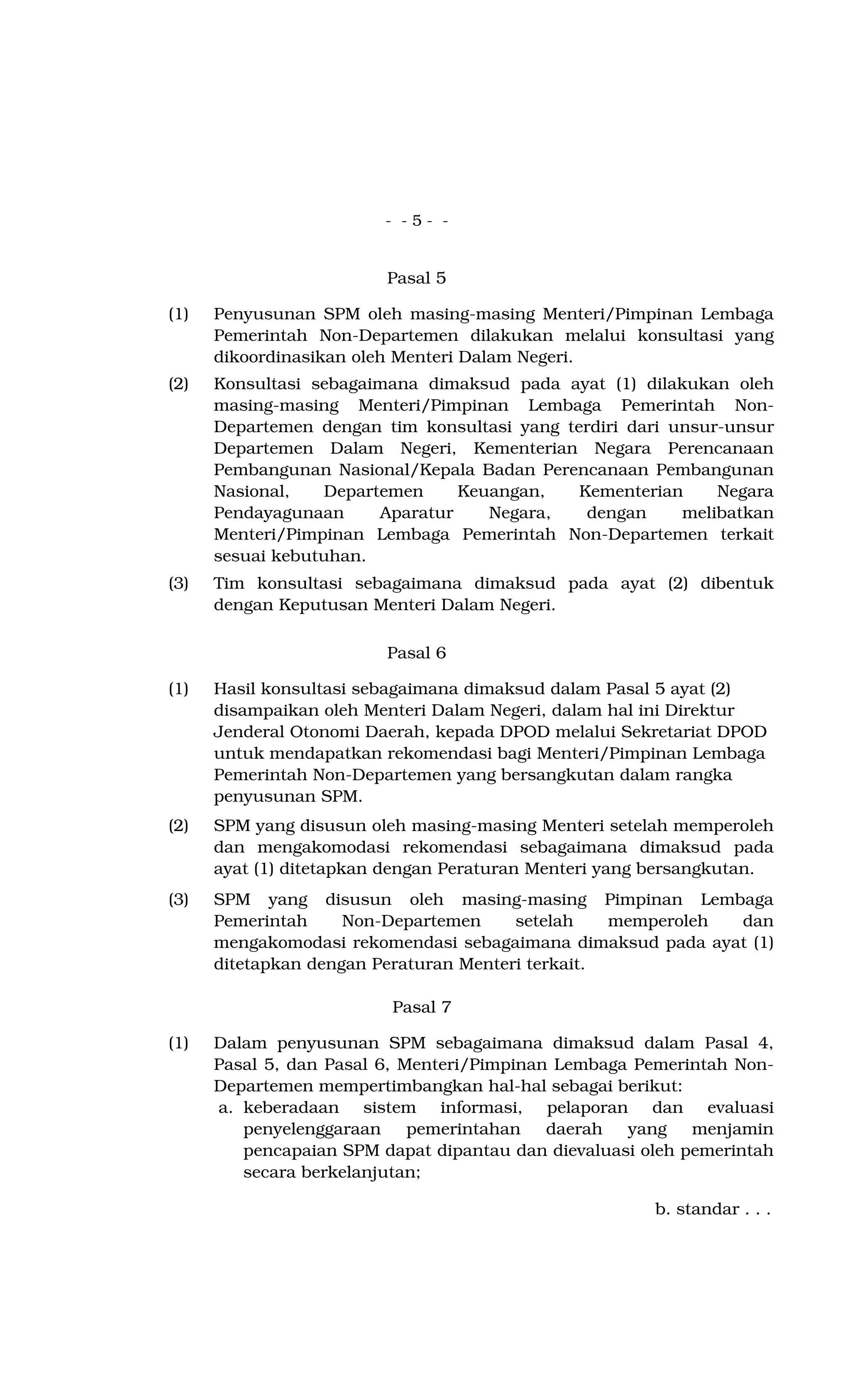 - - 5 - -
Pasal 5
(1) Penyusunan SPM oleh masing-masing Menteri/Pimpinan Lembaga
Pemerintah Non-Departemen dilakukan melalui konsultasi yang
dikoordinasikan oleh Menteri Dalam Negeri.
(2) Konsultasi sebagaimana dimaksud pada ayat (1) dilakukan oleh
masing-masing Menteri/Pimpinan Lembaga Pemerintah Non-
Departemen dengan tim konsultasi yang terdiri dari unsur-unsur
Departemen Dalam Negeri, Kementerian Negara Perencanaan
Pembangunan Nasional/Kepala Badan Perencanaan Pembangunan
Nasional, Departemen Keuangan, Kementerian Negara
Pendayagunaan Aparatur Negara, dengan melibatkan
Menteri/Pimpinan Lembaga Pemerintah Non-Departemen terkait
sesuai kebutuhan.
(3) Tim konsultasi sebagaimana dimaksud pada ayat (2) dibentuk
dengan Keputusan Menteri Dalam Negeri.
Pasal 6
(1) Hasil konsultasi sebagaimana dimaksud dalam Pasal 5 ayat (2)
disampaikan oleh Menteri Dalam Negeri, dalam hal ini Direktur
Jenderal Otonomi Daerah, kepada DPOD melalui Sekretariat DPOD
untuk mendapatkan rekomendasi bagi Menteri/Pimpinan Lembaga
Pemerintah Non-Departemen yang bersangkutan dalam rangka
penyusunan SPM.
(2) SPM yang disusun oleh masing-masing Menteri setelah memperoleh
dan mengakomodasi rekomendasi sebagaimana dimaksud pada
ayat (1) ditetapkan dengan Peraturan Menteri yang bersangkutan.
(3) SPM yang disusun oleh masing-masing Pimpinan Lembaga
Pemerintah Non-Departemen setelah memperoleh dan
mengakomodasi rekomendasi sebagaimana dimaksud pada ayat (1)
ditetapkan dengan Peraturan Menteri terkait.
Pasal 7
(1) Dalam penyusunan SPM sebagaimana dimaksud dalam Pasal 4,
Pasal 5, dan Pasal 6, Menteri/Pimpinan Lembaga Pemerintah Non-
Departemen mempertimbangkan hal-hal sebagai berikut:
a. keberadaan sistem informasi, pelaporan dan evaluasi
penyelenggaraan pemerintahan daerah yang menjamin
pencapaian SPM dapat dipantau dan dievaluasi oleh pemerintah
secara berkelanjutan;
b. standar . . .
 