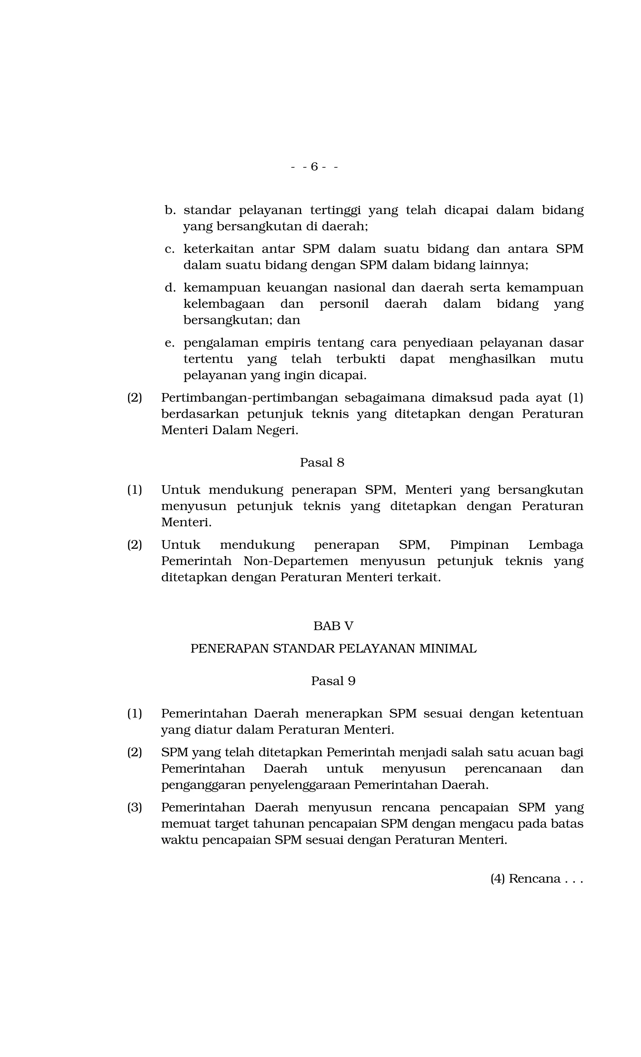 - - 6 - -
b. standar pelayanan tertinggi yang telah dicapai dalam bidang
yang bersangkutan di daerah;
c. keterkaitan antar SPM dalam suatu bidang dan antara SPM
dalam suatu bidang dengan SPM dalam bidang lainnya;
d. kemampuan keuangan nasional dan daerah serta kemampuan
kelembagaan dan personil daerah dalam bidang yang
bersangkutan; dan
e. pengalaman empiris tentang cara penyediaan pelayanan dasar
tertentu yang telah terbukti dapat menghasilkan mutu
pelayanan yang ingin dicapai.
(2) Pertimbangan-pertimbangan sebagaimana dimaksud pada ayat (1)
berdasarkan petunjuk teknis yang ditetapkan dengan Peraturan
Menteri Dalam Negeri.
Pasal 8
(1) Untuk mendukung penerapan SPM, Menteri yang bersangkutan
menyusun petunjuk teknis yang ditetapkan dengan Peraturan
Menteri.
(2) Untuk mendukung penerapan SPM, Pimpinan Lembaga
Pemerintah Non-Departemen menyusun petunjuk teknis yang
ditetapkan dengan Peraturan Menteri terkait.
BAB V
PENERAPAN STANDAR PELAYANAN MINIMAL
Pasal 9
(1) Pemerintahan Daerah menerapkan SPM sesuai dengan ketentuan
yang diatur dalam Peraturan Menteri.
(2) SPM yang telah ditetapkan Pemerintah menjadi salah satu acuan bagi
Pemerintahan Daerah untuk menyusun perencanaan dan
penganggaran penyelenggaraan Pemerintahan Daerah.
(3) Pemerintahan Daerah menyusun rencana pencapaian SPM yang
memuat target tahunan pencapaian SPM dengan mengacu pada batas
waktu pencapaian SPM sesuai dengan Peraturan Menteri.
(4) Rencana . . .
 