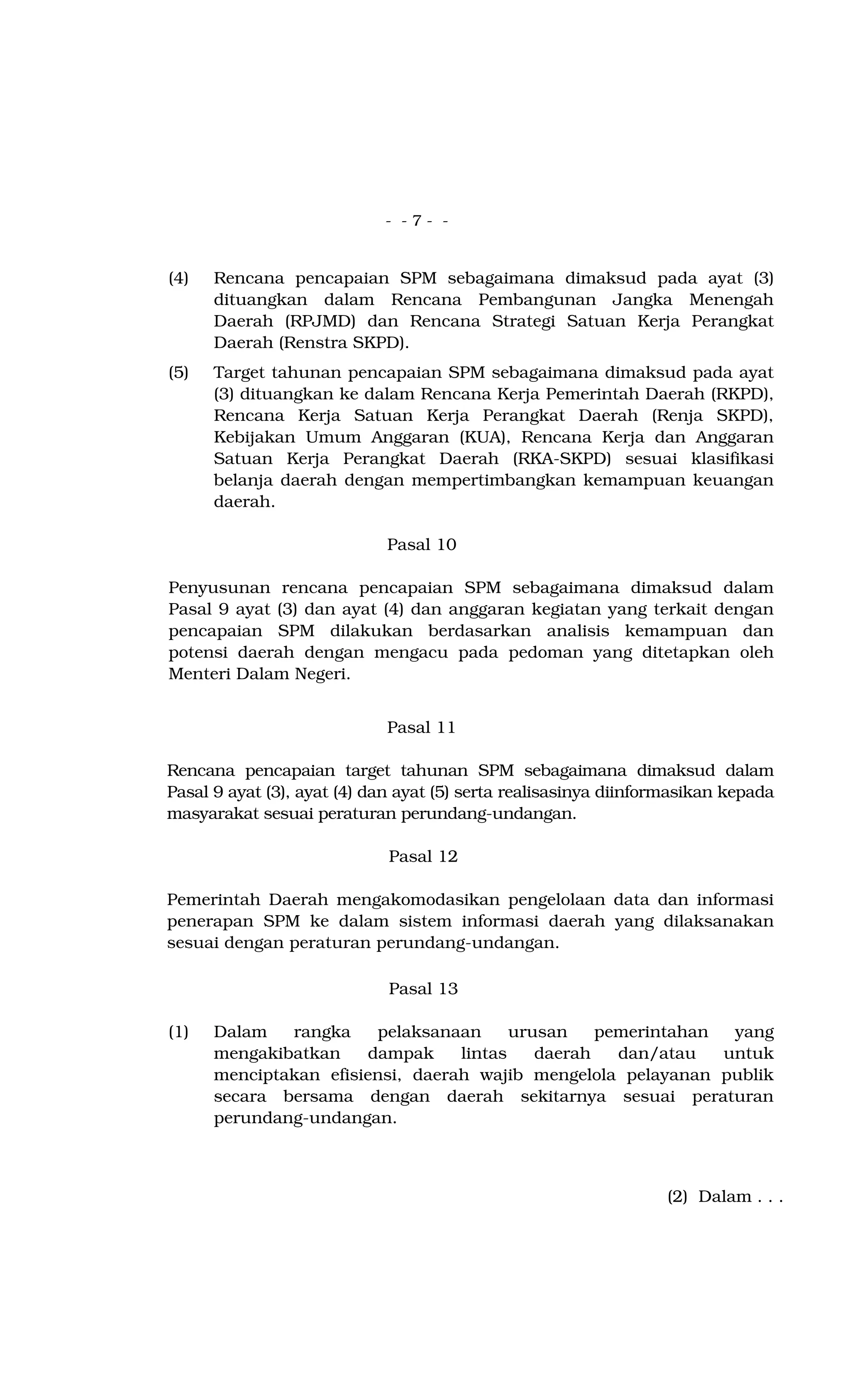 - - 7 - -
(4) Rencana pencapaian SPM sebagaimana dimaksud pada ayat (3)
dituangkan dalam Rencana Pembangunan Jangka Menengah
Daerah (RPJMD) dan Rencana Strategi Satuan Kerja Perangkat
Daerah (Renstra SKPD).
(5) Target tahunan pencapaian SPM sebagaimana dimaksud pada ayat
(3) dituangkan ke dalam Rencana Kerja Pemerintah Daerah (RKPD),
Rencana Kerja Satuan Kerja Perangkat Daerah (Renja SKPD),
Kebijakan Umum Anggaran (KUA), Rencana Kerja dan Anggaran
Satuan Kerja Perangkat Daerah (RKA-SKPD) sesuai klasifikasi
belanja daerah dengan mempertimbangkan kemampuan keuangan
daerah.
Pasal 10
Penyusunan rencana pencapaian SPM sebagaimana dimaksud dalam
Pasal 9 ayat (3) dan ayat (4) dan anggaran kegiatan yang terkait dengan
pencapaian SPM dilakukan berdasarkan analisis kemampuan dan
potensi daerah dengan mengacu pada pedoman yang ditetapkan oleh
Menteri Dalam Negeri.
Pasal 11
Rencana pencapaian target tahunan SPM sebagaimana dimaksud dalam
Pasal 9 ayat (3), ayat (4) dan ayat (5) serta realisasinya diinformasikan kepada
masyarakat sesuai peraturan perundang-undangan.
Pasal 12
Pemerintah Daerah mengakomodasikan pengelolaan data dan informasi
penerapan SPM ke dalam sistem informasi daerah yang dilaksanakan
sesuai dengan peraturan perundang-undangan.
Pasal 13
(1) Dalam rangka pelaksanaan urusan pemerintahan yang
mengakibatkan dampak lintas daerah dan/atau untuk
menciptakan efisiensi, daerah wajib mengelola pelayanan publik
secara bersama dengan daerah sekitarnya sesuai peraturan
perundang-undangan.
(2) Dalam . . .
 