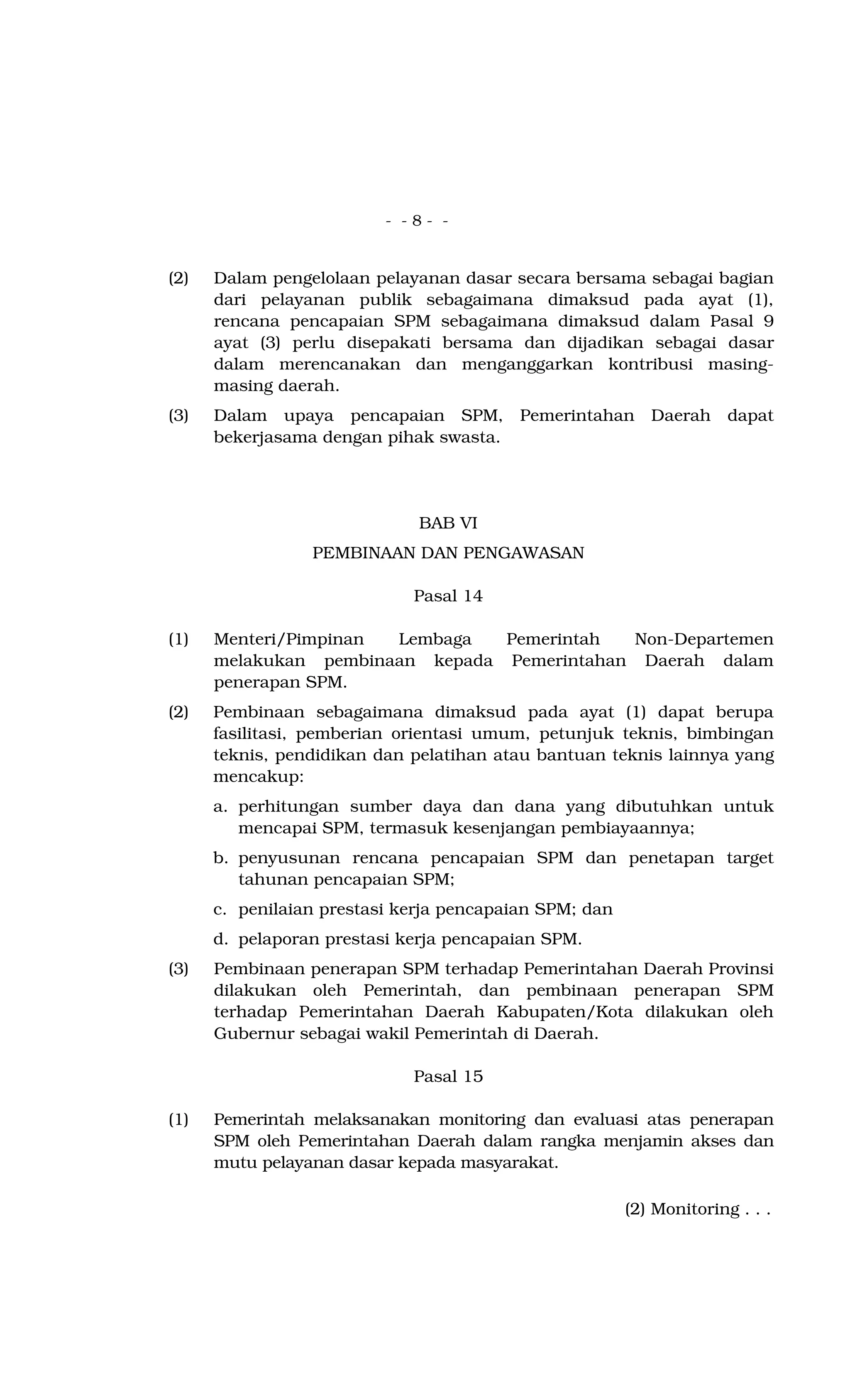 - - 8 - -
(2) Dalam pengelolaan pelayanan dasar secara bersama sebagai bagian
dari pelayanan publik sebagaimana dimaksud pada ayat (1),
rencana pencapaian SPM sebagaimana dimaksud dalam Pasal 9
ayat (3) perlu disepakati bersama dan dijadikan sebagai dasar
dalam merencanakan dan menganggarkan kontribusi masing-
masing daerah.
(3) Dalam upaya pencapaian SPM, Pemerintahan Daerah dapat
bekerjasama dengan pihak swasta.
BAB VI
PEMBINAAN DAN PENGAWASAN
Pasal 14
(1) Menteri/Pimpinan Lembaga Pemerintah Non-Departemen
melakukan pembinaan kepada Pemerintahan Daerah dalam
penerapan SPM.
(2) Pembinaan sebagaimana dimaksud pada ayat (1) dapat berupa
fasilitasi, pemberian orientasi umum, petunjuk teknis, bimbingan
teknis, pendidikan dan pelatihan atau bantuan teknis lainnya yang
mencakup:
a. perhitungan sumber daya dan dana yang dibutuhkan untuk
mencapai SPM, termasuk kesenjangan pembiayaannya;
b. penyusunan rencana pencapaian SPM dan penetapan target
tahunan pencapaian SPM;
c. penilaian prestasi kerja pencapaian SPM; dan
d. pelaporan prestasi kerja pencapaian SPM.
(3) Pembinaan penerapan SPM terhadap Pemerintahan Daerah Provinsi
dilakukan oleh Pemerintah, dan pembinaan penerapan SPM
terhadap Pemerintahan Daerah Kabupaten/Kota dilakukan oleh
Gubernur sebagai wakil Pemerintah di Daerah.
Pasal 15
(1) Pemerintah melaksanakan monitoring dan evaluasi atas penerapan
SPM oleh Pemerintahan Daerah dalam rangka menjamin akses dan
mutu pelayanan dasar kepada masyarakat.
(2) Monitoring . . .
 