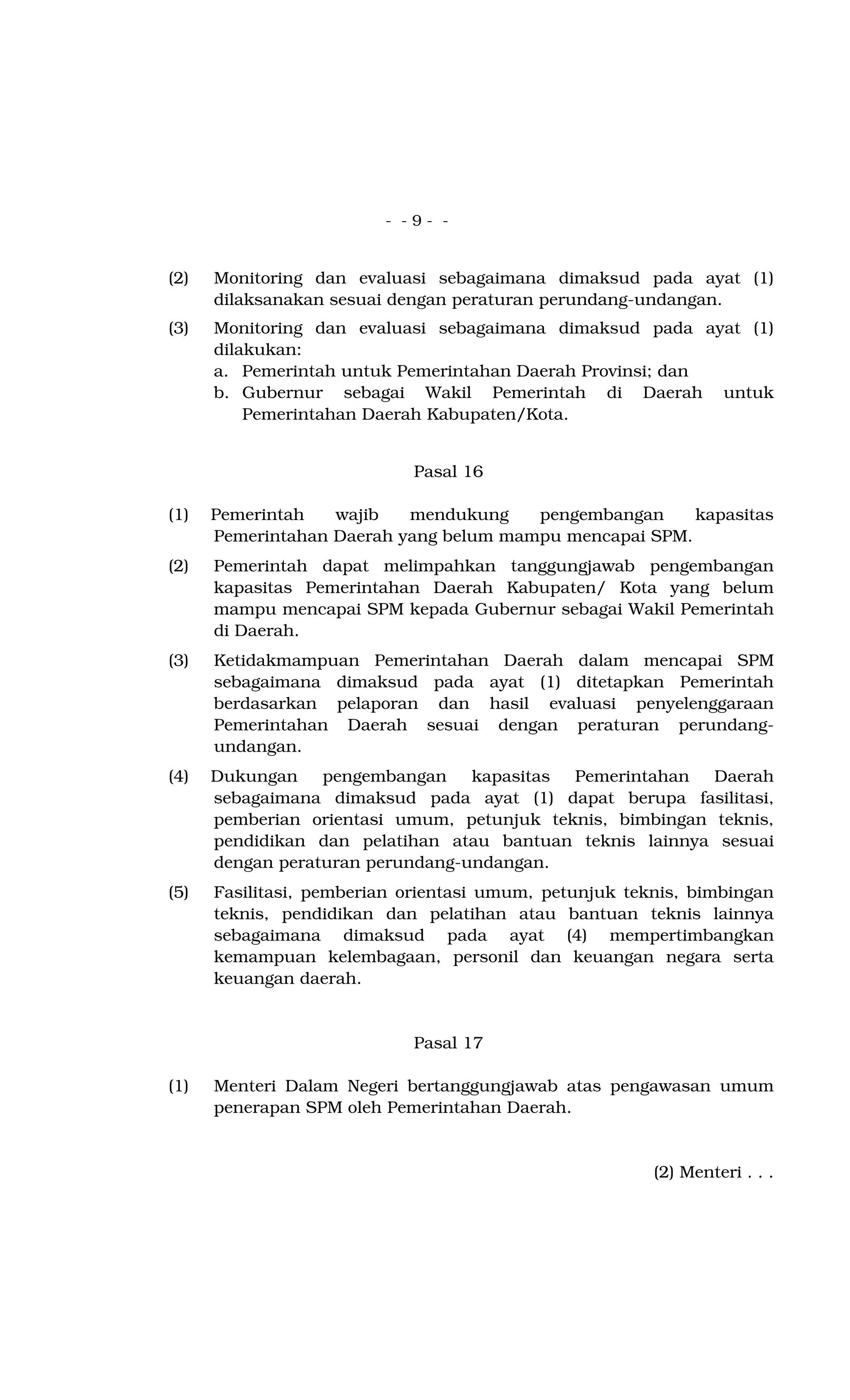 - - 9 - -
(2) Monitoring dan evaluasi sebagaimana dimaksud pada ayat (1)
dilaksanakan sesuai dengan peraturan perundang-undangan.
(3) Monitoring dan evaluasi sebagaimana dimaksud pada ayat (1)
dilakukan:
a. Pemerintah untuk Pemerintahan Daerah Provinsi; dan
b. Gubernur sebagai Wakil Pemerintah di Daerah untuk
Pemerintahan Daerah Kabupaten/Kota.
Pasal 16
(1) Pemerintah wajib mendukung pengembangan kapasitas
Pemerintahan Daerah yang belum mampu mencapai SPM.
(2) Pemerintah dapat melimpahkan tanggungjawab pengembangan
kapasitas Pemerintahan Daerah Kabupaten/ Kota yang belum
mampu mencapai SPM kepada Gubernur sebagai Wakil Pemerintah
di Daerah.
(3) Ketidakmampuan Pemerintahan Daerah dalam mencapai SPM
sebagaimana dimaksud pada ayat (1) ditetapkan Pemerintah
berdasarkan pelaporan dan hasil evaluasi penyelenggaraan
Pemerintahan Daerah sesuai dengan peraturan perundang-
undangan.
(4) Dukungan pengembangan kapasitas Pemerintahan Daerah
sebagaimana dimaksud pada ayat (1) dapat berupa fasilitasi,
pemberian orientasi umum, petunjuk teknis, bimbingan teknis,
pendidikan dan pelatihan atau bantuan teknis lainnya sesuai
dengan peraturan perundang-undangan.
(5) Fasilitasi, pemberian orientasi umum, petunjuk teknis, bimbingan
teknis, pendidikan dan pelatihan atau bantuan teknis lainnya
sebagaimana dimaksud pada ayat (4) mempertimbangkan
kemampuan kelembagaan, personil dan keuangan negara serta
keuangan daerah.
Pasal 17
(1) Menteri Dalam Negeri bertanggungjawab atas pengawasan umum
penerapan SPM oleh Pemerintahan Daerah.
(2) Menteri . . .
 