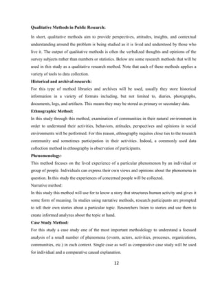 12
Qualitative Methods in Public Research:
In short, qualitative methods aim to provide perspectives, attitudes, insights, and contextual
understanding around the problem is being studied as it is lived and understood by those who
live it. The output of qualitative methods is often the verbalized thoughts and opinions of the
survey subjects rather than numbers or statistics. Below are some research methods that will be
used in this study as a qualitative research method. Note that each of these methods applies a
variety of tools to data collection.
Historical and archival research:
For this type of method libraries and archives will be used, usually they store historical
information in a variety of formats including, but not limited to, diaries, photographs,
documents, logs, and artifacts. This means they may be stored as primary or secondary data.
Ethnographic Method:
In this study through this method, examination of communities in their natural environment in
order to understand their activities, behaviors, attitudes, perspectives and opinions in social
environments will be performed. For this reason, ethnography requires close ties to the research
community and sometimes participation in their activities. Indeed, a commonly used data
collection method in ethnography is observation of participants.
Phenomenology:
This method focuses on the lived experience of a particular phenomenon by an individual or
group of people. Individuals can express their own views and opinions about the phenomena in
question. In this study the experiences of concerned people will be collected.
Narrative method:
In this study this method will use for to know a story that structures human activity and gives it
some form of meaning. In studies using narrative methods, research participants are prompted
to tell their own stories about a particular topic. Researchers listen to stories and use them to
create informed analyzes about the topic at hand.
Case Study Method:
For this study a case study one of the most important methodology to understand a focused
analysis of a small number of phenomena (events, actors, activities, processes, organizations,
communities, etc.) in each context. Single case as well as comparative case study will be used
for individual and a comparative causal explanation.
 
