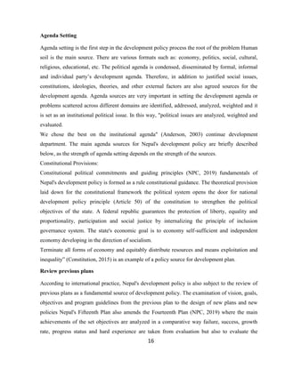 16
Agenda Setting
Agenda setting is the first step in the development policy process the root of the problem Human
soil is the main source. There are various formats such as: economy, politics, social, cultural,
religious, educational, etc. The political agenda is condensed, disseminated by formal, informal
and individual party’s development agenda. Therefore, in addition to justified social issues,
constitutions, ideologies, theories, and other external factors are also agreed sources for the
development agenda. Agenda sources are very important in setting the development agenda or
problems scattered across different domains are identified, addressed, analyzed, weighted and it
is set as an institutional political issue. In this way, "political issues are analyzed, weighted and
evaluated.
We chose the best on the institutional agenda" (Anderson, 2003) continue development
department. The main agenda sources for Nepal's development policy are briefly described
below, as the strength of agenda setting depends on the strength of the sources.
Constitutional Provisions:
Constitutional political commitments and guiding principles (NPC, 2019) fundamentals of
Nepal's development policy is formed as a rule constitutional guidance. The theoretical provision
laid down for the constitutional framework the political system opens the door for national
development policy principle (Article 50) of the constitution to strengthen the political
objectives of the state. A federal republic guarantees the protection of liberty, equality and
proportionality, participation and social justice by internalizing the principle of inclusion
governance system. The state's economic goal is to economy self-sufficient and independent
economy developing in the direction of socialism.
Terminate all forms of economy and equitably distribute resources and means exploitation and
inequality” (Constitution, 2015) is an example of a policy source for development plan.
Review previous plans
According to international practice, Nepal's development policy is also subject to the review of
previous plans as a fundamental source of development policy. The examination of vision, goals,
objectives and program guidelines from the previous plan to the design of new plans and new
policies Nepal's Fifteenth Plan also amends the Fourteenth Plan (NPC, 2019) where the main
achievements of the set objectives are analyzed in a comparative way failure, success, growth
rate, progress status and hard experience are taken from evaluation but also to evaluate the
 