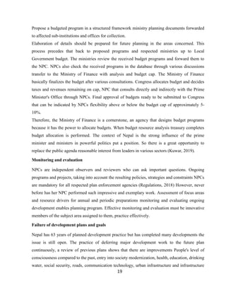 19
Propose a budgeted program in a structured framework ministry planning documents forwarded
to affected sub-institutions and offices for collection.
Elaboration of details should be prepared for future planning in the areas concerned. This
process precedes that back to proposed programs and respected ministries up to Local
Government budget. The ministries review the received budget programs and forward them to
the NPC. NPCs also check the received programs in the database through various discussions
transfer to the Ministry of Finance with analysis and budget cap. The Ministry of Finance
basically finalizes the budget after various consultations. Congress allocates budget and decides
taxes and revenues remaining on cap, NPC that consults directly and indirectly with the Prime
Minister's Office through NPCs. Final approval of budgets ready to be submitted to Congress
that can be indicated by NPCs flexibility above or below the budget cap of approximately 5-
10%.
Therefore, the Ministry of Finance is a cornerstone, an agency that designs budget programs
because it has the power to allocate budgets. When budget resource analysis treasury completes
budget allocation is performed. The context of Nepal is the strong influence of the prime
minister and ministers in powerful politics put a position. So there is a great opportunity to
replace the public agenda reasonable interest from leaders in various sectors (Kuwar, 2019).
Monitoring and evaluation
NPCs are independent observers and reviewers who can ask important questions. Ongoing
programs and projects, taking into account the resulting policies, strategies and constraints NPCs
are mandatory for all respected plan enforcement agencies (Regulations, 2018) However, never
before has her NPC performed such impressive and exemplary work. Assessment of focus areas
and resource drivers for annual and periodic preparations monitoring and evaluating ongoing
development enables planning program. Effective monitoring and evaluation must be innovative
members of the subject area assigned to them, practice effectively.
Failure of development plans and goals
Nepal has 63 years of planned development practice but has completed many developments the
issue is still open. The practice of deferring major development work to the future plan
continuously, a review of previous plans shows that there are improvements People's level of
consciousness compared to the past, entry into society modernization, health, education, drinking
water, social security, roads, communication technology, urban infrastructure and infrastructure
 