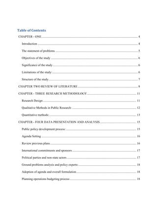 Table of Contents
CHAPTER - ONE............................................................................................................................. 4
Introduction .................................................................................................................................. 4
The statement of problems ........................................................................................................... 5
Objectives of the study ................................................................................................................. 6
Significance of the study .............................................................................................................. 6
Limitations of the study:............................................................................................................... 6
Structure of the study.................................................................................................................... 7
CHAPTER TWO REVIEW OF LITERATURE.............................................................................. 8
CHAPTER - THREE RESEARCH METHODOLOGY................................................................ 11
Research Design ......................................................................................................................... 11
Qualitative Methods in Public Research: ................................................................................... 12
Quantitative methods:................................................................................................................. 13
CHAPTER - FOUR DATA PRESENTATION AND ANALYSIS............................................... 15
Public policy development process: ........................................................................................... 15
Agenda Setting ........................................................................................................................... 16
Review previous plans................................................................................................................ 16
International commitments and sponsors ................................................................................... 17
Political parties and non-state actors .......................................................................................... 17
Ground problems analysis and policy experts:........................................................................... 18
Adoption of agenda and overall formulation.............................................................................. 18
Planning operations budgeting process ...................................................................................... 18
 