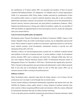 21
the contributions of 39 policy makers NPC vice president and members of them 62 percent
created by Hill Brahama Kshetri, 23% Indigenous, 13% Madhesi and 5% women representative
(Table 3) or representative Dalit. Policy leaders, whether motivated by considerations of their
own political, public interest, or interest’s political reputation, being able to take on problems,
publish them and propose solutions, but sometimes such influences can be left unchecked due to
electoral interests, historical achievement and good political consideration (Anderson, 2003),
Nepalese the political process is facing such a high-level problem. Legally, the vice president of
APN and members are appointed based on merit and expertise, however, mostly the ruling party
name your commit follower.
Lack of research in public policy development:
Development policy National Development and Reform Commission (NDRC) Agency of the
People`s Republic China, the world's second largest economy, has an independent and powerful
sector. Policy research is require to produce key documents, organizing research on relevant key
issues national economy, social development, international economy to provide new jobs
information Policy (ICS, 2013:34).
Therefore, if there is no such development policy research unit. It is difficult to identify internal
state problems on the basis of national interests. A serious problem is Nepal, for development
policies and plan; NPCs need a continuous and timely flow. Although reliable data, there are
also some Nepalese National Statistical Systems (NSS) 78 International Research Journal of
Management Science Vol. December 4, 2019 Issue 1 Restrictions that impede policy decisions.
NSS is focused on data generation meet government and administrative needs without using the
bulk of your data area of development. Based on such an NSS data system, NPCs can an
enormous amount of data is missing in the political process.
Influence of donors
Many development plans, especially mega plans the design requires a lot of money, but the
construction cost is too high. It can be brought into an external source.
Various external influences International multinational corporations and internal elites rule, like
I/NGOIn the Nepalese context, public interest is strong. Imitation of political materials from
other countries without recognizing different needs and situations within the country influenced
by international institutions that may not reflects national well-being.
To do so, the policy process should be translated into prioritization of national institutions, Nepal
 
