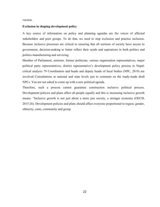 22
version.
Exclusion in shaping development policy
A key source of information on policy and planning agendas are the voices of affected
stakeholders and poor groups. To do that, we need to stop exclusion and practice inclusion.
Because inclusive processes are critical to ensuring that all sections of society have access to
government, decision-making to better reflect their needs and aspirations in both politics and
politics manufacturing and servicing.
Member of Parliament, minister, former politician, various organization representatives, major
political party representatives, district representative’s development policy process in Nepal:
critical analysis 79 Coordinators and heads and deputy heads of local bodies (NPC, 2019) are
involved Consultations at national and state levels just to comment on the ready-made draft
NPCs. You are not asked to come up with a new political agenda.
Therefore, such a process cannot guarantee construction inclusive political process.
Development policies and plans affect all people equally and this is increasing inclusive growth
means: “Inclusive growth is not just about a more just society, a stronger economy (OECD,
2015:26). Development policies and plans should affect everyone proportional to region, gender,
ethnicity, caste, community and group.
 