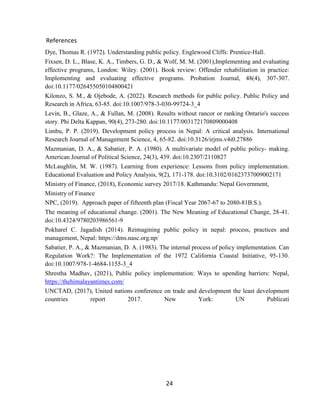 24
References
Dye, Thomas R. (1972). Understanding public policy. Englewood Cliffs: Prentice-Hall.
Fixsen, D. L., Blase, K. A., Timbers, G. D., & Wolf, M. M. (2001),Implementing and evaluating
effective programs, London: Wiley. (2001). Book review: Offender rehabilitation in practice:
Implementing and evaluating effective programs. Probation Journal, 48(4), 307-307.
doi:10.1177/026455050104800421
Kilonzo, S. M., & Ojebode, A. (2022). Research methods for public policy. Public Policy and
Research in Africa, 63-85. doi:10.1007/978-3-030-99724-3_4
Levin, B., Glaze, A., & Fullan, M. (2008). Results without rancor or ranking Ontario's success
story. Phi Delta Kappan, 90(4), 273-280. doi:10.1177/003172170809000408
Limbu, P. P. (2019). Development policy process in Nepal: A critical analysis. International
Research Journal of Management Science, 4, 65-82. doi:10.3126/irjms.v4i0.27886
Mazmanian, D. A., & Sabatier, P. A. (1980). A multivariate model of public policy- making.
American Journal of Political Science, 24(3), 439. doi:10.2307/2110827
McLaughlin, M. W. (1987). Learning from experience: Lessons from policy implementation.
Educational Evaluation and Policy Analysis, 9(2), 171-178. doi:10.3102/01623737009002171
Ministry of Finance, (2018), Economic survey 2017/18. Kathmandu: Nepal Government,
Ministry of Finance
NPC, (2019). Approach paper of fifteenth plan (Fiscal Year 2067-67 to 2080-81B.S.).
The meaning of educational change. (2001). The New Meaning of Educational Change, 28-41.
doi:10.4324/9780203986561-9
Pokharel C. Jagadish (2014). Reimagining public policy in nepal: process, practices and
management, Nepal: https://dms.nasc.org.np/
Sabatier, P. A., & Mazmanian, D. A. (1983). The internal process of policy implementation. Can
Regulation Work?: The Implementation of the 1972 California Coastal Initiative, 95-130.
doi:10.1007/978-1-4684-1155-3_4
Shrestha Madhav, (2021), Public policy implementation: Ways to upending barriers: Nepal,
https://thehimalayantimes.com/
UNCTAD, (2017), United nations conference on trade and development the least development
countries report 2017. New York: UN Publicati
 
