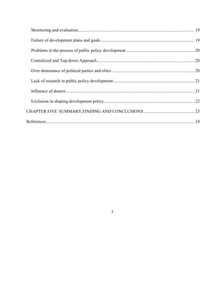 Monitoring and evaluation.......................................................................................................... 19
Failure of development plans and goals ..................................................................................... 19
Problems in the process of public policy development .............................................................. 20
Centralized and Top-down Approach......................................................................................... 20
Over dominance of political parties and elites ........................................................................... 20
Lack of research in public policy development:......................................................................... 21
Influence of donors..................................................................................................................... 21
Exclusion in shaping development policy.................................................................................. 22
CHAPTER FIVE SUMMARY,FINDING AND CONCLUSIONS .............................................. 23
References....................................................................................................................................... 24
3
 