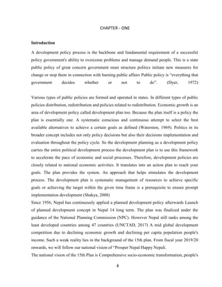 4
CHAPTER - ONE
Introduction
A development policy process is the backbone and fundamental requirement of a successful
policy government's ability to overcome problems and manage demand people. This is a state
public policy of great concern government must structure politics initiate new measures for
change or stop them in connection with burning public affairs Public policy is “everything that
government decides whether or not to do”. (Dyer, 1972)
Various types of public policies are formed and operated in states. In different types of public
policies distribution, redistribution and policies related to redistribution. Economic growth is an
area of development policy called development plan too. Because the plan itself is a policy the
plan is essentially one. A systematic conscious and continuous attempt to select the best
available alternatives to achieve a certain goals as defined (Waterston, 1969). Politics in its
broader concept includes not only policy decisions but also their decisions implementation and
evaluation throughout the policy cycle. So the development planning as a development policy
carries the entire political development process the development plan is to use this framework
to accelerate the pace of economic and social processes. Therefore, development policies are
closely related to national economic activities. It translates into an action plan to reach your
goals. The plan provides the system. An approach that helps stimulates the development
process. The development plan is systematic management of resources to achieve specific
goals or achieving the target within the given time frame is a prerequisite to ensure prompt
implementation development (Shakya, 2008)
Since 1956, Nepal has continuously applied a planned development policy afterwards Launch
of planned development concept in Nepal 14 long term. The plan was finalized under the
guidance of the National Planning Commission (NPC). However Nepal still ranks among the
least developed countries among 47 countries (UNCTAD, 2017) A mid global development
competition due to declining economic growth and declining per capita population people's
income. Such a weak reality lies in the background of the 15th plan. From fiscal year 2019/20
onwards, we will follow our national vision of “Prosper Nepal Happy Nepali.
The national vision of the 15th Plan is Comprehensive socio-economic transformation, people's
 