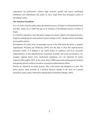 5
expectations for performance Achieve high economic growth and ensure coordinated
distribution and redistribution full justice to move Nepal from least developed country to
developing country.
The statement of problems
It is very tuff to find the public policy development process of Nepal in well documented form
and these studies try to fulfill that gap as an initiation of development process of policy in
Nepal.
It is therefore important to note that policy changes are closely related to development process.
Nepal has undergoing the many political systems changes in last 7 decades and has formulated
several public policies
Development of a policy does not guarantee success in the field unless the policy is properly
implemented. Pressman and Wildavsky (1984) were the first to show that implementation
dominates results. It is difficult to say which factors or conditions will favor successful
implementation, as they depend heavily on political, economic and social circumstances. For
example, regional factors (size, institutional complexity, etc.) are important for policy
responses (McLaughlin 1987). In this sense, Payne (2008) argues that seeking general solutions
and ignoring specific contexts can lead to inconsistent implementation efforts.
Policies are created by the policy process. This is the normal case designed as a cycle. The
policy process starts normally by a political decision (usually in the form of a general
declaration, policy goals), followed by detailed policy formulation (Skopje, 2007).
 