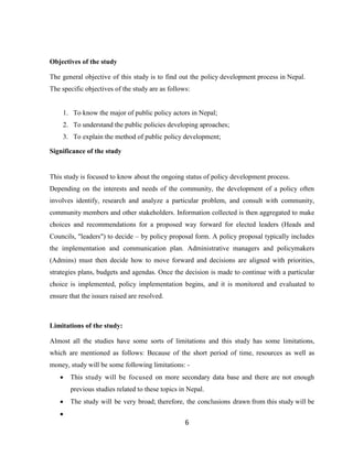6
Objectives of the study
The general objective of this study is to find out the policy development process in Nepal.
The specific objectives of the study are as follows:
1. To know the major of public policy actors in Nepal;
2. To understand the public policies developing aproaches;
3. To explain the method of public policy development;
Significance of the study
This study is focused to know about the ongoing status of policy development process.
Depending on the interests and needs of the community, the development of a policy often
involves identify, research and analyze a particular problem, and consult with community,
community members and other stakeholders. Information collected is then aggregated to make
choices and recommendations for a proposed way forward for elected leaders (Heads and
Councils, "leaders") to decide – by policy proposal form. A policy proposal typically includes
the implementation and communication plan. Administrative managers and policymakers
(Admins) must then decide how to move forward and decisions are aligned with priorities,
strategies plans, budgets and agendas. Once the decision is made to continue with a particular
choice is implemented, policy implementation begins, and it is monitored and evaluated to
ensure that the issues raised are resolved.
Limitations of the study:
Almost all the studies have some sorts of limitations and this study has some limitations,
which are mentioned as follows: Because of the short period of time, resources as well as
money, study will be some following limitations: -
 This study will be focused on more secondary data base and there are not enough
previous studies related to these topics in Nepal.
 The study will be very broad; therefore, the conclusions drawn from this study will be

 