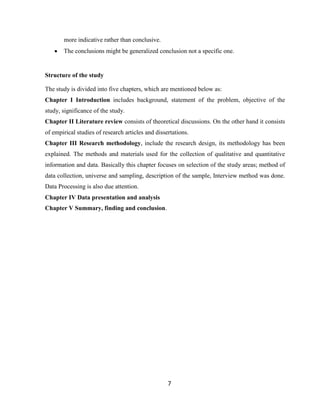 7
more indicative rather than conclusive.
 The conclusions might be generalized conclusion not a specific one.
Structure of the study
The study is divided into five chapters, which are mentioned below as:
Chapter I Introduction includes background, statement of the problem, objective of the
study, significance of the study.
Chapter II Literature review consists of theoretical discussions. On the other hand it consists
of empirical studies of research articles and dissertations.
Chapter III Research methodology, include the research design, its methodology has been
explained. The methods and materials used for the collection of qualitative and quantitative
information and data. Basically this chapter focuses on selection of the study areas; method of
data collection, universe and sampling, description of the sample, Interview method was done.
Data Processing is also due attention.
Chapter IV Data presentation and analysis
Chapter V Summary, finding and conclusion.
 