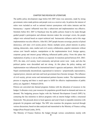8
CHAPTER TWO REVIEW OF LITERATURE
The public policy development stage before B.S 2007 times was autocratic, made by strong
government, rulers made policies and people were as a receiver only. In policies the interest of
rulers were included as well as national interest synonymous with rulers interests and the
bureaucracy / experts/ influential were like a subservient and implementation was effective.
Similarly before B.S. 2047 in Panchayat time the public policies found to be made through
guided people’s participation and ultimate decision maker the sovereign/ crown, the people
subject were selected based on export technical and bureaucratic influence and at this stage
implementation was also effective. After B.S. 2047 people became sovereign, practice of plural
democracy, soft state- civil society power, liberal, multiple actors, plural interests in policy
making, democratic, state, market and civil society collaboration, populist statements without
serious cost/ benefit analysis, manipulation at the implementation level, foreign agency,
corporate group and interest group lobbying influenced public policy. From this phase the
implantation of policy is not as effective as expected. In transition period between B.S. 2063-
2072, the state, civil society, local community and private sector were weak, and also the
political parties were discredited and not strong. At this phase the policy making and
implementation was influenced by international donor’s agencies and partners. After B.S 2072
Nepal constitutionally decentralized, regionalized in inclusive / proportionally representative,
regional power, interests and state and local government have become stronger, The influence
of civil society, private sector and international partners became weaker. The implementation
process is ongoing and there is much space to fulfill for effective implementation of public
policy yet, Jagadish C. Pokharel (2014).
Policies are converted into themed programs fordone with the allocation of resources in the
budget. It allocates every year resources for population growth based on demand and stress on
demand. The budgeting process begins with the National Development Council (NPC) by
contacting the line ministries to deliver programs with an interim budget within a structured
framework. This proceeds down to local agencies and send it back to reputable ministries with
proposals for programs and budget. The NPC also examines the programs received through
various discussions, based on data analyzed and transmitted to the Ministry of Finance ceiling
budget (Prem Prasad Limbu, 2019).
The Ministry of Finance finalizes the budget through various consultations mainly with
 