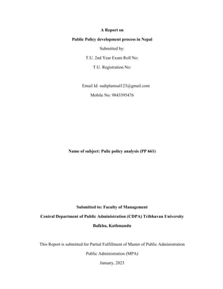 A Report on
Public Policy development process in Nepal
Submitted by:
T.U. 2nd Year Exam Roll No:
T.U. Registration No:
Email Id: sudiplamsal123@gmail.com
Mobile No: 9843395476
Name of subject: Pulic policy analysis (PP 661)
Submitted to: Faculty of Management
Central Department of Public Administration (CDPA) Tribhuvan University
Balkhu, Kathmandu
This Report is submitted for Partial Fulfillment of Master of Public Administration
Public Administration (MPA)
January, 2023
 