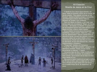 Y desde la Cruz Jesús sigue amando, sin parar, hasta el momento mismo de la muerte. No pierde ocasión: "Hoy estarás conmigo en del Paraíso", declara al ladrón sincero y convertido. ¡Qué fácil lograr el favor divino! Todo es desearlo de verdad y con confianza.  Pero con María, su Madre, y con Juan, que somos cada uno, se adelanta: "Mujer, ahí tienes a tu hijo ... ahí tienes a tu Madre". Y quedamos así los hombres hechos hijos para siempre de la Madre de Dios, y María madre nuestra. En su interior, la tortura de su humanidad manifiesta y hecha oración: "Dios mío, ¿por qué me has abandonado?" Que en verdad Dios no abandona jamás, aunque eso piensen muchos, que poco saben de su amor infinito y de su omnipotencia. Puede que sea Dios el único que no abandona, el que será siempre fiel y siempre misericordioso y compasivo. "Tengo sed", declara con franqueza. Y por fin: "Todo está cumplido", asegura; y se abandona confiado: "Padre, en tus manos encomiendo mi espíritu". Y expira. Ya somos hijos de Dios. Cristo crucificado es el fondo, la razón, el sentido, la posibilidad de toda oración; de la oración de los hijos de Dios: rezar desde la Cruz. Ella querría haber muerto en su lugar y sufrido por Él todo el dolor, pero no debe ser así. Ahora tiene infinidad de hijos hasta el fin del tiempo, y  es el modelo limpio de fe, de esperanza, de amor.  XII Estación Muerte de Jesús en la Cruz  