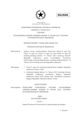 SALINAN 
PERATURAN PEMERINTAH REPUBLIK INDONESIA 
NOMOR 67 TAHUN 2014 
TENTANG 
PELAKSANAAN UNDANG-UNDANG NOMOR 15 TAHUN 2012 TENTANG 
VETERAN REPUBLIK INDONESIA 
DENGAN RAHMAT TUHAN YANG MAHA ESA 
PRESIDEN REPUBLIK INDONESIA, 
Menimbang : bahwa untuk melaksanakan ketentuan Pasal 8 ayat (3), 
Pasal 12 ayat (5), Pasal 13 ayat (3), dan Pasal 14 ayat (3) 
Undang-Undang Nomor 15 Tahun 2012 tentang Veteran 
Republik Indonesia, perlu menetapkan Peraturan 
Pemerintah tentang Pelaksanaan Undang-Undang Nomor 15 
Tahun 2012 tentang Veteran Republik Indonesia; 
Mengingat : 1. Pasal 5 ayat (2) Undang-Undang Dasar Negara Republik 
Indonesia Tahun 1945; 
2. Undang-Undang Nomor 15 Tahun 2012 tentang Veteran 
Republik Indonesia (Lembaran Negara Republik 
Indonesia Tahun 2012 Nomor 182, Tambahan Lembaran 
Negara Republik Indonesia Nomor 5342); 
MEMUTUSKAN: 
Menetapkan : PERATURAN PEMERINTAH TENTANG PELAKSANAAN 
UNDANG-UNDANG NOMOR 15 TAHUN 2012 TENTANG 
VETERAN REPUBLIK INDONESIA. 
BAB I 
KETENTUAN UMUM 
Pasal 1 
Dalam Peraturan Pemerintah ini yang dimaksud dengan: 
1. Veteran . . . 
 