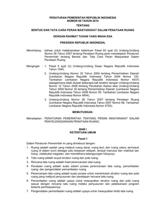 PERATURAN PEMERINTAH REPUBLIK INDONESIA
                            NOMOR 68 TAHUN 2010
                                       TENTANG
   BENTUK DAN TATA CARA PERAN MASYARAKAT DALAM PENATAAN RUANG

                     DENGAN RAHMAT TUHAN YANG MAHA ESA

                          PRESIDEN REPUBLIK INDONESIA,

Menimbang : bahwa untuk melaksanakan ketentuan Pasal 65 ayat (3) Undang-Undang
            Nomor 26 Tahun 2007 tentang Penataan Ruang perlu menetapkan Peraturan
            Pemerintah tentang Bentuk dan Tata Cara Peran Masyarakat Dalam
            Penataan Ruang;

Mengingat   : 1. Pasal 5 ayat (2) Undang-Undang Dasar Negara Republik Indonesia
                 Tahun 1945;
              2. Undang-Undang Nomor 32 Tahun 2004 tentang Pemerintahan Daerah
                 (Lembaran Negara Republik Indonesia Tahun 2004 Nomor 125,
                 Tambahan Lembaran Negara Republik Indonesia Nomor 4437)
                 sebagaimana telah diubah beberapa kali terakhir dengan Undang-Undang
                 Nomor 12 Tahun 2008 tentang Perubahan Kedua atas Undang-Undang
                 Tahun 2004 Nomor 32 tentang Pemerintahan Daerah (Lembaran Negara
                 Republik Indonesia Tahun 2008 Nomor 59, Tambahan Lembaran Negara
                 Republik Indonesia Nomor 4844);
              3. Undang-Undang Nomor 26 Tahun 2007 tentang Penataan Ruang
                 (Lembaran Negara Republik Indonesia Tahun 2007 Nomor 68, Tambahan
                 Lembaran Negara Republik Indonesia Nomor 4725);

                                    MEMUTUSKAN:

Menetapkan : PERATURAN PEMERINTAH TENTANG PERAN MASYARAKAT DALAM
             PENYELENGGARAAN PENATAAN RUANG.

                                       BAB I
                                  KETENTUAN UMUM

                                        Pasal 1
Dalam Peraturan Pemerintah ini yang dimaksud dengan:
1. Ruang adalah wadah yang meliputi ruang darat, ruang laut, dan ruang udara, termasuk
   ruang di dalam bumi sebagai satu kesatuan wilayah, tempat manusia dan makhluk lain
   hidup, melakukan kegiatan, dan memelihara kelangsungan hidupnya.
2. Tata ruang adalah wujud struktur ruang dan pola ruang.
3. Rencana tata ruang adalah hasil perencanaan tata ruang.
4. Penataan ruang adalah suatu sistem proses perencanaan tata ruang, pemanfaatan
   ruang, dan pengendalian pemanfaatan ruang.
5. Perencanaan tata ruang adalah suatu proses untuk menentukan struktur ruang dan pola
   ruang yang meliputi penyusunan dan penetapan rencana tata ruang.
6. Pemanfaatan ruang adalah upaya untuk mewujudkan struktur ruang dan pola ruang
   sesuai dengan rencana tata ruang melalui penyusunan dan pelaksanaan program
   beserta pembiayaannya.
7. Pengendalian pemanfaatan ruang adalah upaya untuk mewujudkan tertib tata ruang.
 