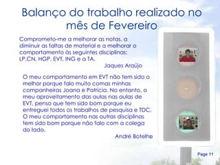 Balanço do trabalho realizado no mês de Fevereiro Page  Comprometo-me a melhorar as notas, a diminuir as faltas de material e a melhorar o comportamento às seguintes disciplinas: LP,CN, HGP, EVT, ING e a TA. Jaques Araújo O meu comportamento em EVT não tem sido o melhor porque falo muito comas minhas companheiras Joana e Patrícia. No entanto, o meu aproveitamento das aulas nas aulas de EVT, penso que tem sido bom porque eu entreguei todos os trabalhos de pesquisa e TDC. O meu comportamento nas outras disciplinas tem sido bom porque não falo com a colega do lado. André Botelh o 
