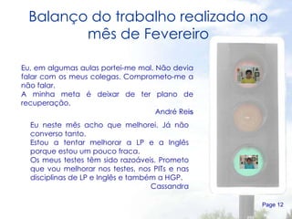 Balanço do trabalho realizado no mês de Fevereiro Page  Eu, em algumas aulas portei-me mal. Não devia falar com os meus colegas. Comprometo-me a não falar. A minha meta é deixar de ter plano de recuperação. André Re is Eu neste mês acho que melhorei. Já não converso tanto. Estou a tentar melhorar a LP e a Inglês porque estou um pouco fraca. Os meus testes têm sido razoáveis. Prometo que vou melhorar nos testes, nos PITs e nas disciplinas de LP e Inglês e também a HGP. Cassandra 