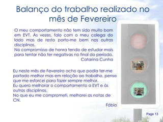 Balanço do trabalho realizado no mês de Fevereiro Page  O meu comportamento não tem sido muito bom em EVT. Às vezes, falo com o meu colega do lado mas de resto porto-me bem nas outras disciplinas. No compromisso de honra tendo de estudar mais para tentar não ter negativas no final do período.  Catarina Cunha Eu neste mês de Fevereiro acho que podia ter-me portado melhor mas em relação ao trabalho, penso que me esforcei para fazer sempre melhor. Eu quero melhorar o comportamento a EVT e às outras disciplinas. No que eu me comprometi, melhorei as notas de CN. Fábio 