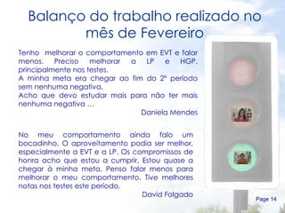 Balanço do trabalho realizado no mês de Fevereiro Page  Tenho  melhorar o comportamento em EVT e falar menos. Preciso melhorar a LP e HGP, principalmente nos testes. A minha meta era chegar ao fim do 2º período sem nenhuma negativa. Acho que devo estudar mais para não ter mais nenhuma negativa … Daniela Mendes No meu comportamento ainda falo um bocadinho. O aproveitamento podia ser melhor, especialmente a EVT e a LP. Os compromissos de honra acho que estou a cumprir. Estou quase a chegar à minha meta. Penso falar menos para melhorar o meu comportamento. Tive melhores notas nos testes este período. David Folgado 