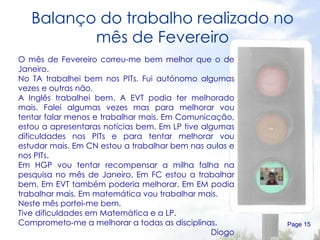 Balanço do trabalho realizado no mês de Fevereiro Page  O mês de Fevereiro correu-me bem melhor que o de Janeiro. No TA trabalhei bem nos PITs. Fui autónomo algumas vezes e outras não. A Inglês trabalhei bem. A EVT podia ter melhorado mais. Falei algumas vezes mas para melhorar vou tentar falar menos e trabalhar mais. Em Comunicação, estou a apresentaras notícias bem. Em LP tive algumas dificuldades nos PITs e para tentar melhorar vou estudar mais. Em CN estou a trabalhar bem nas aulas e nos PITs. Em HGP vou tentar recompensar a milha falha na pesquisa no mês de Janeiro. Em FC estou a trabalhar bem. Em EVT também poderia melhorar. Em EM podia trabalhar mais. Em matemática vou trabalhar mais. Neste mês portei-me bem. Tive dificuldades em Matemática e a LP. Comprometo-me a melhorar a todas as disciplinas. Diogo 