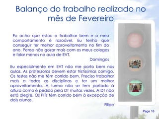 Balanço do trabalho realizado no mês de Fevereiro Page  Eu acho que estou a trabalhar bem e o meu comportamento é razoável. Eu tenho que conseguir ter melhor aproveitamento no fim do ano. Penso não gozar mais com os meus colegas e falar menos na aula de EVT.  Domingos Eu especialmente em EVT não me porto bem nas aulas. As professoras devem estar tristíssimas comigo. Os testes não me têm corrido bem. Preciso trabalhar mais a todas as disciplinas e ter um melhor aproveitamento. A turma não se tem portado á altura como é pedido pela DT muitas vezes. A DT não está alegre. Os PITs têm corrido bem à excepção de dois alunos. Filipe 