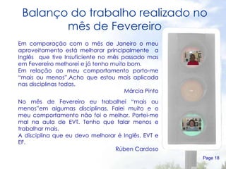 Balanço do trabalho realizado no mês de Fevereiro Page  Em comparação com o mês de Janeiro o meu aproveitamento está melhorar principalmente  a Inglês  que tive Insuficiente no mês passado mas em Fevereiro melhorei e já tenho muito bom. Em relação ao meu comportamento porto-me “mais ou menos”.Acho que estou mais aplicada nas disciplinas todas. Márcia Pinto No mês de Fevereiro eu trabalhei “mais ou menos”em algumas disciplinas. Falei muito e o meu comportamento não foi o melhor. Portei-me mal na aula de EVT. Tenho que falar menos e trabalhar mais. A disciplina que eu devo melhorar é Inglês, EVT e EF.  Rúben Cardoso 