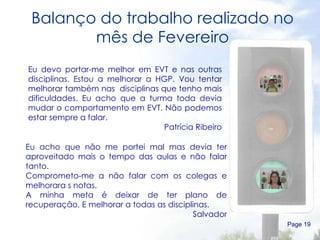 Balanço do trabalho realizado no mês de Fevereiro Page  Eu devo portar-me melhor em EVT e nas outras disciplinas. Estou a melhorar a HGP. Vou tentar melhorar também nas  disciplinas que tenho mais dificuldades. Eu acho que a turma toda devia mudar o comportamento em EVT. Não podemos estar sempre a falar. Patrícia Ribeiro Eu acho que não me portei mal mas devia ter aproveitado mais o tempo das aulas e não falar tanto. Comprometo-me a não falar com os colegas e melhorara s notas. A minha meta é deixar de ter plano de recuperação. E melhorar a todas as disciplinas. Salvador 