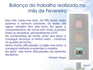 Balanço do trabalho realizado no mês de Fevereiro Page  Este mês correu-me bem. Os PITs foram todos positivos e nenhum suficiente. Os testes até agora, também têm sido bons. Em geral, o comportamento da turma tem vindo a piorara todas as disciplinas, principalmente a EVT.  No compromisso de honra, acho que estou a conseguir alcançar a minha meta - continuar no quadro de honra.. Tenho muitas dificuldades a Inglês mas estou a conseguir melhorar e entender a matéria. No geral  não tenho dificuldades nas restantes disciplinas. Rafaela Viegas 