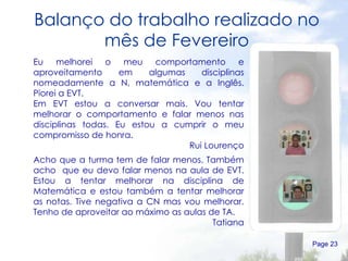 Balanço do trabalho realizado no mês de Fevereiro Page  Eu melhorei o meu comportamento e aproveitamento em algumas disciplinas nomeadamente a N, matemática e a Inglês. Piorei a EVT. Em EVT estou a conversar mais. Vou tentar melhorar o comportamento e falar menos nas disciplinas todas. Eu estou a cumprir o meu compromisso de honra. Rui Lourenço Acho que a turma tem de falar menos. Também acho  que eu devo falar menos na aula de EVT. Estou a tentar melhorar na disciplina de Matemática e estou também a tentar melhorar as notas. Tive negativa a CN mas vou melhorar. Tenho de aproveitar ao máximo as aulas de TA. Tatiana 
