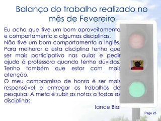 Balanço do trabalho realizado no mês de Fevereiro Page  Eu acho que tive um bom aproveitamento e comportamento a algumas disciplinas. Não tive um bom comportamento a Inglês. Para melhorar a esta disciplina tenho que ser mais participativo nas aulas e pedir ajuda á professora quando tenho dúvidas. Tenho também que estar com mais atenção. O meu compromisso de honra é ser mais responsável e entregar os trabalhos de pesquisa. A meta é subir as notas a todas as disciplinas. Iance Biai 