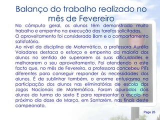 Balanço do trabalho realizado no mês de Fevereiro Page  No cômputo geral, os alunos têm demonstrado muito trabalho e empenho na execução das tarefas solicitadas.  O aproveitamento foi considerado Bom e o comportamento satisfatório.  Ao nível da disciplina de Matemática, a professora Aurélia Valadares destaca o esforço e empenho da maioria dos alunos no sentido de superarem as suas dificuldades e melhorarem o seu aproveitamento. Foi atendendo a este facto que, no mês de Fevereiro, a professora concebeu PITs diferentes para conseguir responder às necessidades dos alunos. É de sublinhar também, o enorme entusiasmo na participação dos alunos nas eliminatórias de escola dos Jogos Nacionais de Matemática. Foram apurados dois alunos da turma do sexto E para representar a escola no próximo dia doze de Março, em Santarém, nas finais deste campeonato.  