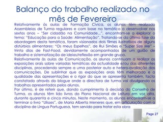 Balanço do trabalho realizado no mês de Fevereiro Page  Relativamente às aulas de Formação Cívica, os alunos têm realizado Assembleias de Turma regulares e com base na temática a desenvolver nos sextos anos – “Ser cidadão na Comunidade...”, encontram-se a explorar o tema: “Educação para a Saúde: Alimentação”. Tratando-se da última fase da abordagem desta temática, foram visionados dois filmes ilustrativos de alguns distúrbios alimentares: “Os meus Espelhos”, de Rui Simões e “Super Size Me” – trinta dias de Fast-Food, devidamente acompanhados de um guião de trabalho e sistematização de ideias/reflexão em grande grupo. Relativamente às aulas de Comunicação, os alunos continuam a realizar as exposições orais sobre variadas temáticas da actualidade e/ou das diferentes disciplinas, procedendo sempre a uma posterior auto e hetero-avaliação das comunicações. De sublinhar que as exposições orais têm melhorado e a qualidade das apresentações e o rigor do que se apresenta também, facto constatado através do blogue onde a directora de turma vai divulgando os trabalhos apresentados pelos alunos.  Por último, é de referir que, dando cumprimento à decisão do Conselho de Turma, os alunos têm lido livros do Plano Nacional de Leitura em voz alta, durante quarenta e cinco minutos. Neste momento, os alunos encontram-se a terminar o livro “Ulisses”, de Maria Alberta Meneres que, em articulação com a disciplina de Língua Portuguesa, tem servido para tratar esta obra 