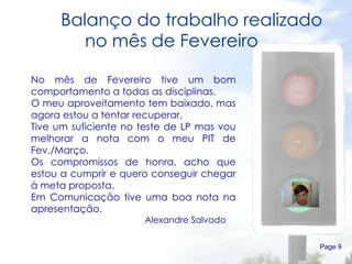 Balanço do trabalho realizado no mês de Fevereiro  Page  No mês de Fevereiro tive um bom comportamento a todas as disciplinas. O meu aproveitamento tem baixado, mas agora estou a tentar recuperar. Tive um suficiente no teste de LP mas vou melhorar a nota com o meu PIT de Fev./Março. Os compromissos de honra, acho que estou a cumprir e quero conseguir chegar à meta proposta. Em Comunicação tive uma boa nota na apresentação.  Alexandre Salvado  