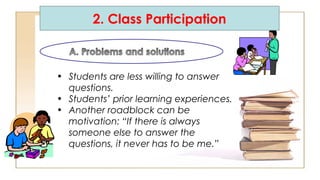 2. Class Participation
• Students are less willing to answer
questions.
• Students’ prior learning experiences.
• Another roadblock can be
motivation: “If there is always
someone else to answer the
questions, it never has to be me.”
 