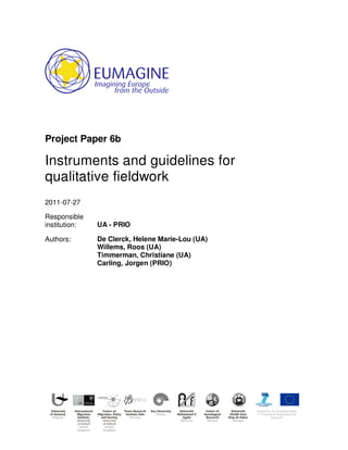 Project Paper 6b
Instruments and guidelines for
qualitative fieldwork
2011-07-27
Responsible
institution: UA - PRIO
Authors: De Clerck, Helene Marie-Lou (UA)
Willems, Roos (UA)
Timmerman, Christiane (UA)
Carling, Jorgen (PRIO)
 