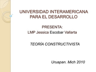UNIVERSIDAD INTERAMERICANA PARA EL DESARROLLO PRESENTA:  LMP Jessica Escobar Vallarta TEORÍA CONSTRUCTIVISTA Uruapan. Mich 2010  