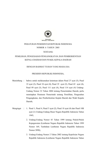PERATURAN PEMERINTAH REPUBLIK INDONESIA
                             NOMOR 6 TAHUN 2005

                                     TENTANG

  PEMILIHAN, PENGESAHAN PENGANGKATAN, DAN PEMBERHENTIAN
                KEPALA DAERAH DAN WAKIL KEPALA DAERAH


                 DENGAN RAHMAT TUHAN YANG MAHA ESA


                       PRESIDEN REPUBLIK INDONESIA,


Menimbang :      bahwa untuk melaksanakan ketentuan dalam Pasal 27 ayat (5), Pasal
                 33 ayat (3), Pasal 34 ayat (4), Pasal 35 ayat (5), Pasal 65 ayat (4),
                 Pasal 89 ayat (3), Pasal 111 ayat (4), Pasal 114 ayat (4) Undang-
                 Undang Nomor 32 Tahun 2004 tentang Pemerintahan Daerah, perlu
                 menetapkan Peraturan Pemerintah tentang Pemilihan, Pengesahan
                 Pengangkatan, dan Pemberhentian Kepala Daerah dan Wakil Kepala
                 Daerah;


Mengingat   :    1. Pasal 1, Pasal 4, Pasal 5 ayat (2), Pasal 18 ayat (4) dan Pasal 18B
                    ayat (1) Undang-Undang Dasar Negara Republik Indonesia Tahun
                    1945;

                 2. Undang-Undang Nomor 43 Tahun 1999 tentang Pokok-Pokok
                    Kepegawaian (Lembaran Negara Republik Indonesia Tahun 1999
                    Nomor 169, Tambahan Lembaran Negara Republik Indonesia
                    Nomor 3890);

                 3. Undang-Undang Nomor 2 Tahun 2002 tentang Kepolisian Negara
                    Republik Indonesia (Lembaran Negara Republik Indonesia Tahun
 